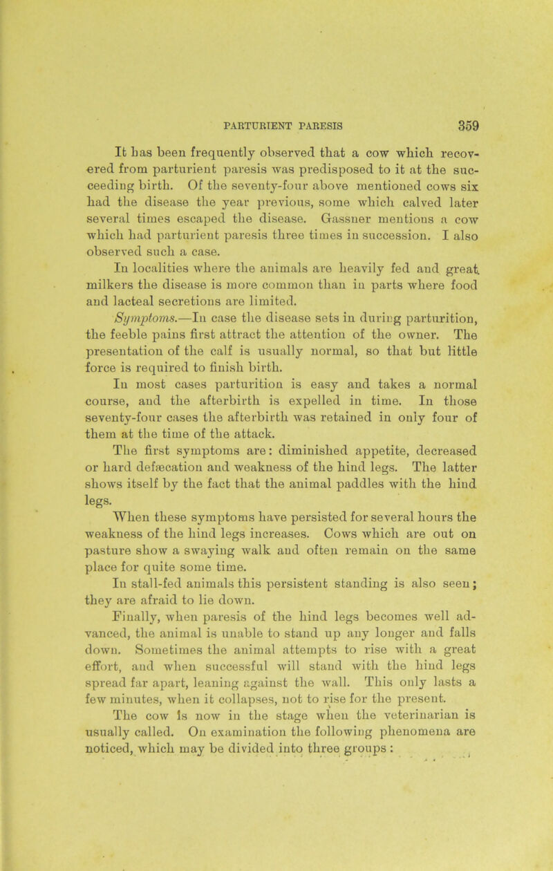 It has been frequently observed that a cow which recov- ered from parturient paresis was predisposed to it at the suc- ceeding birth. Of the seventy-four above mentioned cows six liad the disease the year previous, some which calved later several times escaped the disease. Gassner mentions a cow which had parturient paresis three times in succession. I also observed such a case. In localities where the animals are heavily fed and great, milkers the disease is more common than in parts where food and lacteal secretions are limited. Symptoms.—In case the disease sets in during parturition, the feeble pains first attract the attention of the owner. The presentation of the calf is usually normal, so that but little force is required to finish birth. In most cases parturition is easy and takes a normal course, and the afterbirth is expelled in time. In those seventy-four cases the afterbirth was retained in only four of them at the time of the attack. The first symptoms are: diminished appetite, decreased or hard defaecation and weakness of the hind legs. The latter shows itself by the fact that the animal paddles with the hind legs. When these symptoms have persisted for several hours the weakness of the hind legs increases. Cows which are out on pasture show a swaying walk and often remain on the same place for quite some time. In stall-fed animals this persistent standing is also seen; they are afraid to lie down. Finally, when paresis of the hind legs becomes well ad- vanced, the animal is unable to stand up any longer and falls down. Sometimes the animal attempts to rise with a great effort, and when successful will stand with the hind legs spread far apart, leaning against the Avail. This only lasts a few minutes, when it collapses, not to rise for the present. The cow Is uoav in the stage when the veterinarian is usually called. On examination the following phenomena are noticed, Avhich may be divided into three groups :