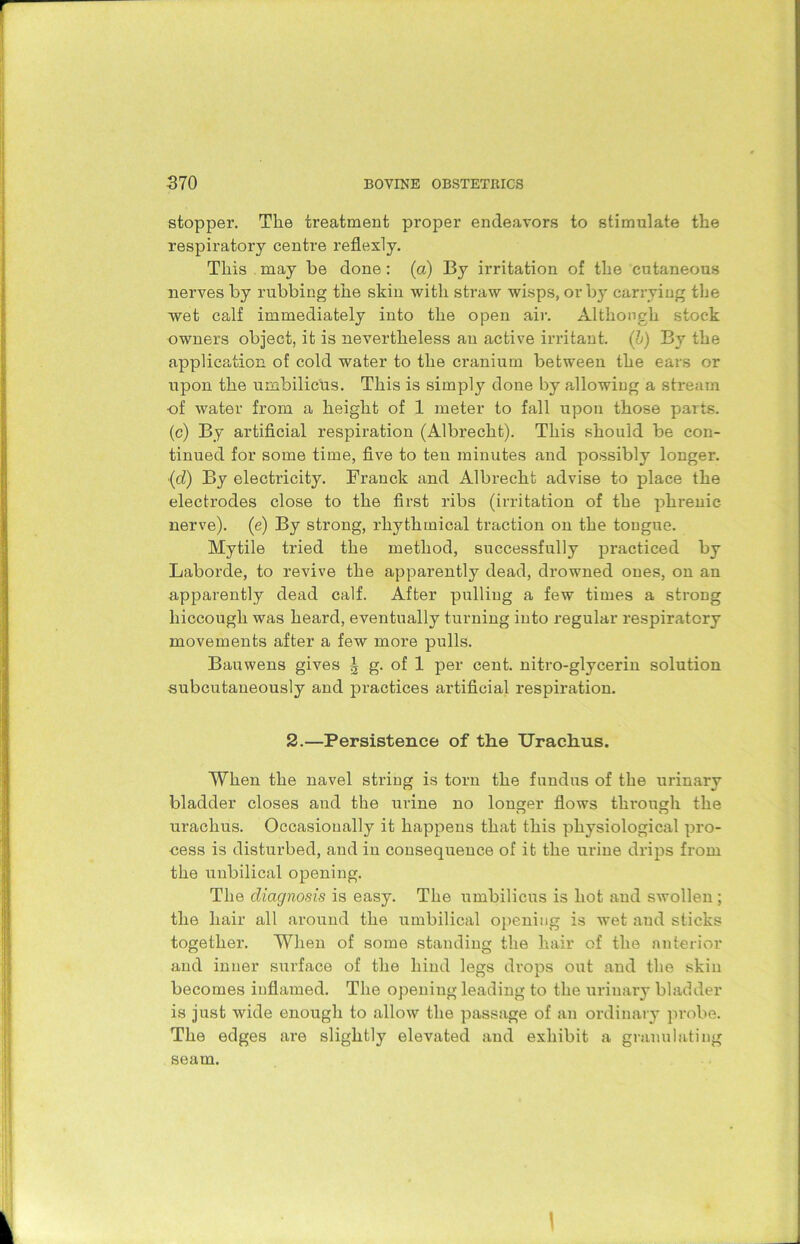 stopper. Tlie treatment proper endeavors to stimulate the respiratory centre reflexly. This may be done: (a) By irritation of the cutaneous nerves by rubbing the skin with straw wisps, or by carrying the wet calf immediately into the open air. Although stock owners object, it is nevertheless an active irritant, (b) By the application of cold water to the cranium between the ears or upon the umbilicus. This is simply done by allowing a stream ■of water from a height of 1 meter to fall upon those parts, (c) By artificial respiration (Albrecht). This should be con- tinued for some time, five to ten minutes and possibly longer. ■(d) By electricity. Franck and Albrecht advise to place the electrodes close to the first ribs (irritation of the phrenic nerve), (e) By strong, rhythmical traction on the tongue. Mytile tried the method, successfully practiced by Laborde, to revive the apparently dead, drowned ones, on an apparently dead calf. After pulling a few times a strong hiccough was heard, eventually turning into regular respiratory movements after a few more pulls. Ban wens gives | g. of 1 per cent, nitro-glycerin solution subcutaneously and practices artificial respiration. 2.—Persistence of the Urachus. When the navel string is torn the fundus of the urinary bladder closes and the urine no longer flows through the urachus. Occasionally it happens that this physiological pro- cess is disturbed, and in consequence of it the urine drips from the uubilical opening. The diagnosis is easy. The umbilicus is hot and swollen ; the hair all around the umbilical opening is wet and sticks together. When of some standing the hair of the anterior and inner surface of the hind legs drops out and the skin becomes inflamed. The opening leading to the urinary bladder is just wide enough to .allow the passage of an ordinary probe. The edges are slightly elevated and exhibit a granulating seam.
