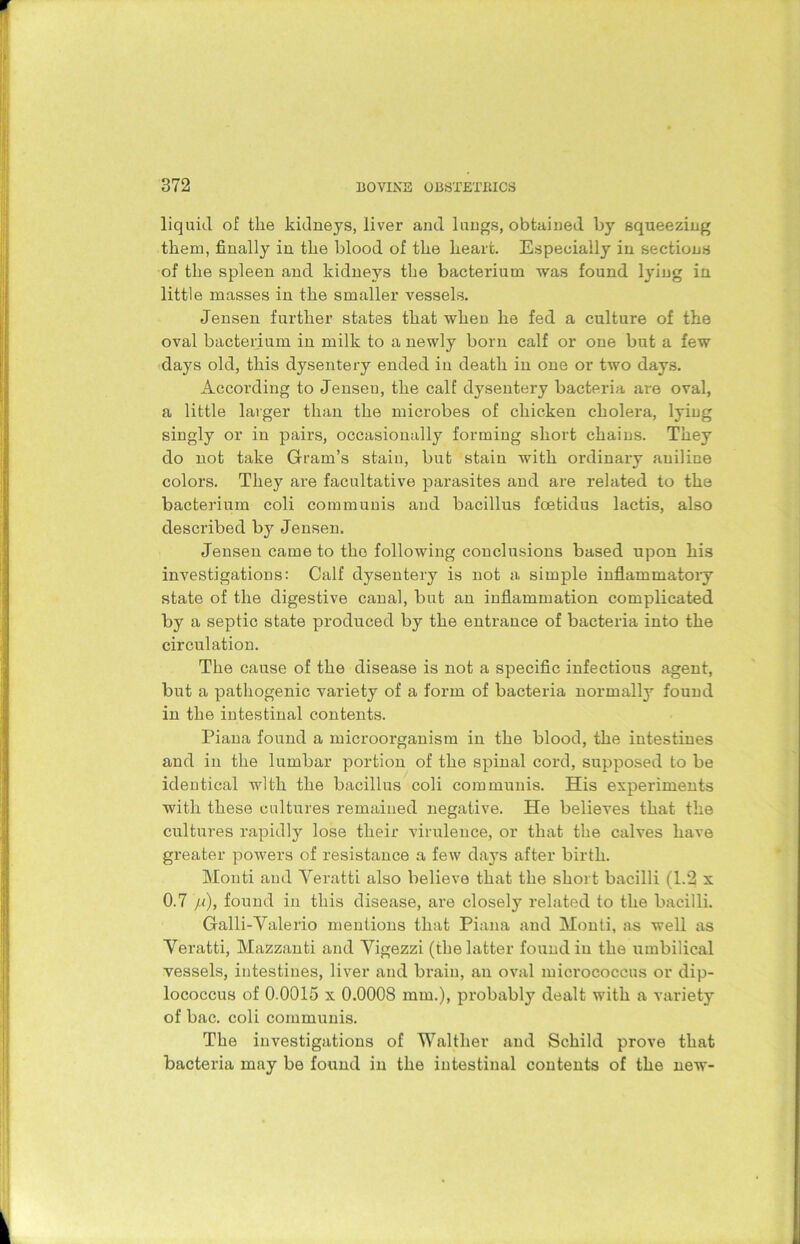 liquid of the kidneys, liver and lungs, obtained by squeezing them, finally in the blood of the heart. Especially in sections of the spleen and kidneys the bacterium was found lying in little masses in the smaller vessels. Jensen further states that when he fed a culture of the oval bacterium in milk to a newly born calf or one but a few days old, this dysentery ended in death in one or two days. According to Jenseu, the calf dysentery bacteria are oval, a little larger than the microbes of chicken cholera, lying singly or in pairs, occasionally forming short chains. They do not take Gram’s stain, but stain with ordinary aniline colors. They are facultative parasites and are related to the bacterium coli communis and bacillus foetidus lactis, also described by Jensen. Jensen came to the following conclusions based upon his investigations: Calf dysentery is not a simple inflammatory state of the digestive canal, but an inflammation complicated by a septic state produced by the entrance of bacteria into the circulation. The cause of the disease is not a specific infectious agent, but a pathogenic variety of a form of bacteria normally found in the intestinal contents. Piana found a microorganism in the blood, the intestines and in the lumbar portion of the spinal cord, supposed to be identical with the bacillus coli communis. His experiments with these cultures remained negative. He believes that the cultures rapidly lose their virulence, or that the calves have greater powers of resistance a few days after birth. Monti and Veratti also believe that the short bacilli (1.2 x 0.7 /<), found in this disease, are closely related to the bacilli. Galli-Valerio mentions that Piana and Monti, as well as Veratti, Mazzanti and Vigezzi (the latter found in the umbilical vessels, intestines, liver and brain, an oval micrococcus or dip- lococcus of 0.0015 x 0.0008 mm.), probably dealt with a variety of bac. coli communis. The investigations of Waltlier and Schild prove that bacteria may be found in the intestinal contents of the new-