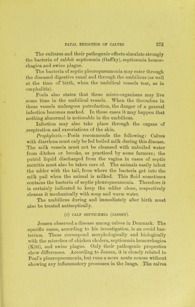 The cultures and their pathogenic effects simulate strongly the bacteria of rabbit septicaemia (Gaffky), septicaemia hemor- rhagica and swine plague. The bacteria of septic pleuropneumonia may enter through the diseased digestive canal and through the umbilicus (as well at the time of birth, when the umbilical vessels tear, as in omphalitis). Poels also states that these micro-organisms may live some time in the umbilical vessels. When the thrombus in these vessels undergoes putrefaction, the danger of a general infection becomes marked. In these cases it may happen that nothing abnormal is noticeable in the umbilicus. Infection may also take place through the organs of respiration and excoriations of the skin. Prophylaxis.—Poels recommends the following: Calves with diarrhoea must only be fed boiled milk during this disease. The milk vessels must not be cleansed with unboiled water from ditches or brooks, as practiced by some farmers; the putrid liquid discharged from the vagina in cases of septic metritis must also be taken care of. The animals easily infect the udder with the tail, from where the bacteria get into the milk pail when the animal is milked. This fluid sometimes contains the bacteria of septic pleuropneumonia. Therefore it is certainly indicated to keep the udder clean, respectively cleanse it mechanically with soap and warm water. The umbilicus during and immediately after birth must also be treated antiseptically. (c) CALF SEPTICAEMIA (JANSEN). Jensen observed a disease among calves in Denmark. The specific cause, according to his investigation, is an ovoid bac- terium. These correspond morphologically and biologically with the microbes of chicken cholera, septicmmia hemorrhagica (Kitt), and swine plague. Only their pathogenic properties show differences. According to Jensen, it is closely related to Poel’s pleuropneumonia, but runs a more acute course; without showing any inflammatory processes in the lungs. The calves