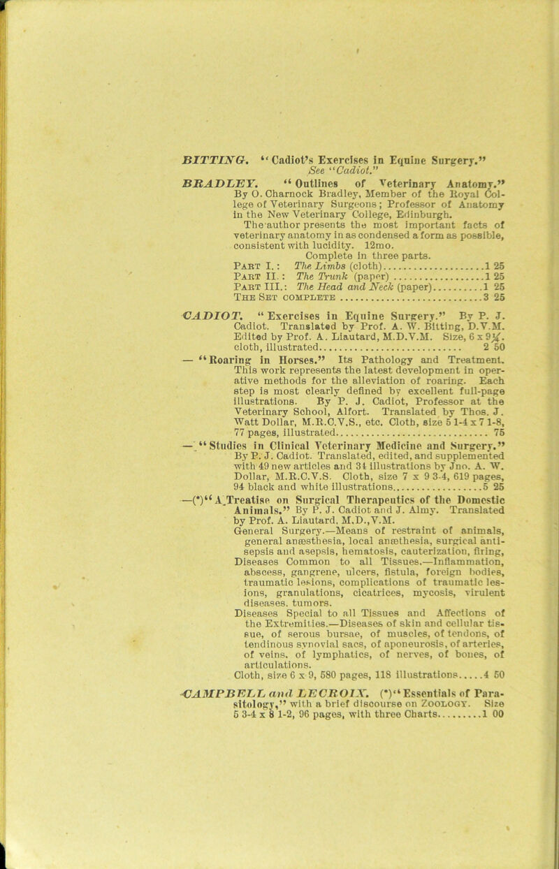 See “Cadiot.” BRADLEY. “ Outlines of Veterinary Anatomy.” By O. Charnock Bradley, Member of the Royal Col- lege of Veterinary Surgeons; Professor of Anatomy in the New Veterinary College, Edinburgh. The author presents the most important facts of veterinary anatomy in as condensed a form as possible, consistent with lucidity. 12mo. Complete In three parts. Part I.: The, Limbs (cloth) 1 25 Part II.: The Trunk (paper) 1 25 Part III.: The Head and Neck (paper) 1 25 The Set complete 3 25 CADIOT. “ Exercises in Equine Surgery.” By P. J. Cadiot. Translated by Prof. A. W. Bitting, D.V.M. Edited by Prof. A. Liautard, M.D.V.M. Size, 6 x9X- cloth, illustrated 2 50 — “Roaring in Horses.” Its Pathology and Treatment. This work represents the latest development in oper- ative methods for the alleviation of roaring. Each step is most clearly defined by excellent full-page illustrations. By P. J. Cadiot, Professor at the Veterinary School, Alfort. Translated by Thos. J. Watt Dollar, M.B.C.V.S., etc. Cloth, size 5 1-4 x 7 1-8, 77 pages, illustrated 75 — “Studies in Clinical Veterinary Medicine and Surgery.” By P. J. Cadiot. Translated, edited, and supplemented with 49 new articles and 34 illustrations by Jno. A. W. Dollar, M.R.C.V.S. Cloth, size 7x9 3-4, 619 pages, 94 black and white illustrations 5 25 —(*)“ A^Treatise on Surgical Therapeutics of the Domestic Animals.” By P. J. Cadiot and J. Alrny. Translated by Prof. A. Liautard, M.D..V.M. General Surgery.—Means of restraint of animals, general anmsthesia, local aneethesia, surgical anti- sepsis and asepsis, hematosis, cauterization, firing, Diseases Common to all Tissues.—Inflammation, abscess, gangrene, ulcers, fistula, foreign bodies, traumatic lesions, complications of traumatic les- ions, granulations, cicatrices, mycosis, virulent diseases, tumors. Diseases Special to all Tissues and Affections of the Extremities.—Diseases of skin and cellular tis- sue, of serous bursae, of muscles, of tendons, of tendinous synovial sacs, of aponeurosis, of arteries, of veins, of lymphatics, of nerves, of bones, of articulations. Cloth, size 6 x 9, 580 pages, 118 illustrations 4 50 CAMPBELL and LECBOIX. (*)“ Essentinis of Para- sitology,” with a brief discourse on Zoology. Size 5 3-4 x 8 1-2, 96 pagos, with three Charts 1 00 %