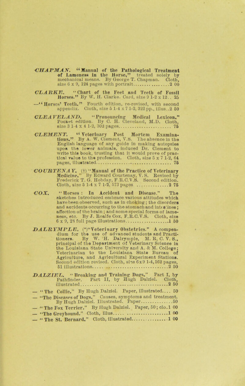 CHAPMAN. “Manual of tlie Pathological Treatment of Lameness in the Horse,” treated solely by mechanical means. By George T. Chapman. Cloth, size G x 9, 124 pages with portrait 2 00 CLARKE. “Chart of the Feet and Teeth of Fossil Horses.” By W. H. Clarke. Card, size 9 1-2 x 12.. 25 —“Horses’ Teeth.” Fourth edition, re-revised, with second appendix. Cloth, size 5 1-4 x 7 1-2, 322 pp., illus. .2 60 CLEAYELAND. “Pronouncing Medical Lexicon.” Pocket edition. By C. H. Cleveland, M.D. Cloth, size 3 1-4 x 4 1-2, 302 pages 76 CLEMENT. “ Veterinary Post Mortem Examina- tions.” By A. W. Clement, V.S. The absence in the English language of any guide in making autopsies upon the lower animals, induced Dr. Clement to write this book, trusting that it would prove of prac- tical value to the profession. Cloth, size 5x7 1-2, 64 pages, illustrated 76 COURTENAY, (f) “Manual of the Practice of Veterinary Medicine.” By Edward Courtenay, V. S. Revised by Frederick T. G. Hobday, F.R.C.V.S. Second edition. Cloth, size 5 1-4 x 7 1-2, 573 pages 2 75 CON. “ Horses : In Accident and Disease.” The sketches Introduced embrace various attitudes which have been observed, such as in choking; the disorders and accidents occurring to the stomach and int< sines; affection of the brain ; and some special forms of lame- ness, etc. By J. Roalfe Cox, F.R.C.V.S. Cloth, size 6 x 9, 23 full page illustrations 1 60 DALRYMPLE. (*)“Veterinary Obstetrics.” A compen- dium for the use of advanced students and Practi- tioners. By W. H. Dalrymple, M. R. C. V. S., principal of the Department of Veterinary Science in the Louisiana State University and A. & M. College; Veterinarian to the Louisiana State Bureau of Agriculture, and Agricultural Experiment Stations. Second edition revised. Cloth, size 6x9 1-4,162 pages, 61 illustrations 2 50 DALZIEL. “ Breaking and Training Dogs.” Part I, by Pathfinder. Part II, by Hugh Dalziel. Cloth, illustrated 2 60 — “ The Collie.” By Hugh Dalziel. Paper, illustrated 50 — “The Diseases of Dogs.” Causes, symptoms and treatment. By Hugh Dalziel. Illustrated. Paper 50 — “ The Fox Terrier.” By Hugh Dalziel. Paper, 50; clo.l 00 — “The Greyhound.” Cloth, illus 1 00 — “ The St. Bernard.” Cloth, Illustrated 1 00