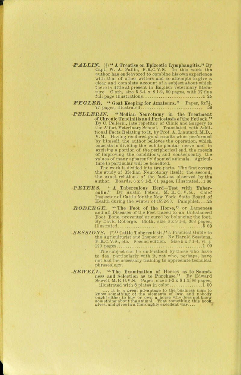 P ALLIN. (f) “ A Treatise on Epizootic Lymphangitis.” By Capt. W. A. Pallin, F.R.C.V.S. In this work the author has endeavored to combine his own experience with that of other writers and so attempts to give a clear and complete account of a subject about which there is little at present in English veterinary litera- ture. Cloth, size 5 3-4x8 1-2, 90 pages, with 17 fine full page illustrations 1 25 PEGLER. “ Goat Keeping for Amateurs.” Paper, 5x7£, 77 pages, illustrated 50 PELLERIN. “Median Neurotomy in the Treatment of Chronic Tendinitis and Periostosis of the Fetlock.” By C. Pelleriu, late repetitor of Clinic and Surgery to the Alfort Veterinary School. Translated, with Addi- tional Facts Relating to It, by Prof. A. Liautard, M.D., V.M. Having rendered good results when performed by himself, the author believes the operation, which consists in dividing the cubito-plantar nerve and in excising a portion of the peripherical end, the mean's of improving the conditions, and consequently the values of many apparently doomed animals. Agricul- ture in particular will be benefited. The work is divided into two parts. The first covers the study of Median Neurotomy itself; the second, the exact relations of the facts as observed by the author. Boards, 6x9 1-2, 61 pages, illustrated. .1 00 PETERS. “ A Tuberculous Herd—Test with Tuber- culin.” By Austin Peters, M. R. C. V. S., Chief Inspector of Cattle for the New York State Board of Health during the winter of 1892-93. Pamphlet 25 ROBERGE. “The Foot of the Horse,” or Lameness and all Diseases of the Feet traced to an Unbalanced Foot Bone, prevented or cured by balancing the foot. By David Roberge. Cloth, size 6 x 9 1-4, 308 pages, illustrated 6 00 SESSIONS. (*)“ Cattle Tuberculosis,” a Practical Guide to the Agriculturist and Inspector. Bv Harold Sessions, F.R.C.V.S., etc. Second edition. Size 5x7 1-4, vi -j- 120 pages 1 00 The subject can be understood by those who have to deal particularly with it, yet who, perhaps, have not had the necessary training to appreciate technical phraseology. SETVELIj. “The Examination of Horses as to Sound- ness and Selection as to Purchase.” By Edward Sewell, M.R.C.V.S. Paper, size 51-2x8 1-2, 86 pages, illustrated with 8 plate9 in color 1 60 It is a great advantage to the business man to know something of the elements of law, and nobody ought either to buy or own a horse who does not know something about the animal. That something this book gives, and gives in a thoroughly excellent way....