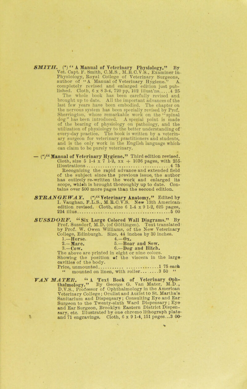 I SMITH. (*) “ A Manual of Veterinary Physiology.” By Vet. Capt. P. Smith, C.M.S., M.R.C.V.S., Examiner in Physiology, Royal College of Veterinary Surgeons, author of “A Manual of Veterinary Hygiene.” A completely revised and enlarged edition just pub- lished. Cloth, 6x8 3-4, 720 pp, 102 illust’ns 4 25 The whole book has been carefully revised and brought up to date. All the important advances of the last few years have been embodied. The chapter on the nervous system has been specially revised by Prof. Sherrington, whose remarkable work on the “spinal dog ” has been introduced. A special point is made of the bearing of physiology on pathology, and the utilization of physiology to the better understanding of every-day practice. The book is written by a veterin- ary surgeon for veterinary practitioners and students, and is the only work in the English language which can claim to be purely veterinary. — (*)“ Manual of Veterinary Hygiene.” Third edition revised. Cloth, size 5 1-4 x 7 1-2, xx 1036 pages, with 255 illustrations 4 75 Recognizing the rapid advance and extended field of the subject since the previous issue, the author has entirely re-written the work and enlarged its scope, whieh is brought thoroughly up to date. Con- tains over 500 more pages than the second edition. STRANGEWAY. (*)“Veterinary Anatomy.” Edited by I. Vaughan, F.L.S., M.R.O.V.S. New 13th American edition revised. Cloth, size 6 1-4 x 9 1-2, 625 pages, 224 illus 5 00 SUSSDORF. (( Six Large Colored Wall Diagrams.” By Prof. Sussdorf, M.D. (of Gottingen). Text translated by Prof. W. Owen Williams, of the New Veterinary College, Edinburgh. Size, 44 inches by 30 inches. 1. —Horse. 4.—Ox. 2. —Mare. 5.—Boar and Sow. 3. —Coiv. 6.—Dog and Bitch. The above are printed in eight or nine colors. Showing the position #f the viscera in the large cavities of the body. Price, unmounted 1 75 each “ mounted on linen, with roller... 3 60 “ VAN MATER. “A Text Book of Veterinary Oph- thalmology.” By George G. Van Mater, M.D., D.V.S., Professor of Ophthalmology in the American Veterinary College; Oculist and Auristto St. Martha’s Sanitarium and Dispensary; Consulting Eye and Ear Surgeon to the Twenty-sixth Ward Dispensary ; Eye and Ear Surgeon, Brooklyn Eastern District Dispen- sary, etc. Illustrated by one chromo lithograph plate- and 71 engravings. Cloth, 6x9 1-4, 151 pages...3 OO