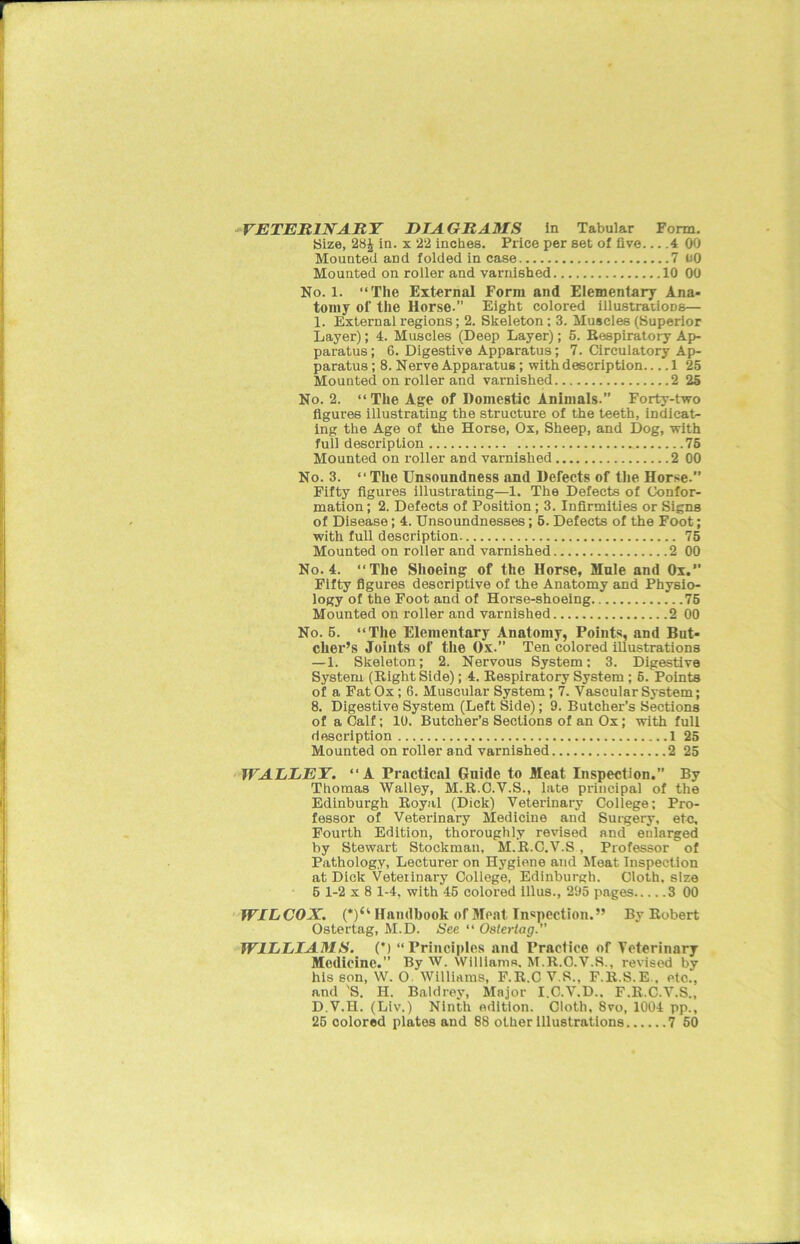 VETERINARY DIAGRAMS in Tabular Form. Size, 28J in. x 22 inches. Price per set of five... .4 00 Mounted aDd folded in case 7 00 Mounted on roller and varnished 10 00 No. 1. “The External Form and Elementary Ana- tomy of the Horse.” Eight colored illustrations— 1. External regions; 2. Skeleton; 3. Muscles (Superior Layer); 4. Muscles (Deep Layer); 5. Respiratory Ap- paratus; 6. Digestive Apparatus; 7. Circulatory Ap- paratus ; 8. Nerve Apparatus; with description 1 25 Mounted on roller and varnished 2 25 No. 2. “ The Age of Domestic Animals.” Forty-two figures illustrating the structure of the teeth, indicat- ing the Age of the Horse, Ox, Sheep, and Dog, with full description 75 Mounted on roller and varnished 2 00 No. 3. “ The Unsoundness and Defects of the Horse. Fifty figures illustrating—1. The Defects of Confor- mation ; 2. Defects of Position; 3. Infirmities or Signs of Disease; 4. Unsoundnesses; 5. Defects of the Foot; with full description 75 Mounted on roller and varnished 2 00 No. 4. “The Shoeing of the Horse, Mule and Ox.” Fifty figures descriptive of the Anatomy and Physio- logy of the Foot and of Horse-shoeing 75 Mounted on roller and varnished 2 00 No. 5. “The Elementary Anatomy, Points, and But- cher’s Joints of the Ox.” Ten colored illustrations — 1. Skeleton; 2. Nervous System: 3. Digestive System (Right Side); 4. Respiratory System; 5. Points of a Fat Ox; 6. Muscular System; 7. Vascular System; 8. Digestive System (Left Side); 9. Butcher’s Sections of a Calf; 10. Butcher’s Sections of an Ox; with full description 1 25 Mounted on roller and varnished 2 25 WALLEY. “ A Practical Gnide to Meat Inspection.” By Thomas Walley, M.R.C.V.S., late principal of the Edinburgh Royal (Dick) Veterinary College; Pro- fessor of Veterinary Medicine and Surgery, etc. Fourth Edition, thoroughly revised and enlarged by Stewart Stockman, M.R.C.V.S, Professor of Pathology, Lecturer on Hygiene and Meat Inspection at Dick Veterinary College, Edinburgh. Cloth, size 5 1-2x8 1-4, with 45 colored illus., 295 pages 3 00 WILCOX. (*)“ Handbook of Meat Inspection.” By Robert Ostertag, M.D. See “ Osterlag.” WILLIAMS. (*) “Principles and Practice of Veterinary Medicine.” By W. Williams, M.R.C.V.S., revised by his son, W. O. Williams, F.R.CV.S., F.R.S.E., etc., and 'S. H. Baldrey, Major I.C.V.D.. F.R.C.V.S., D.V.H. (Liv.) Ninth edition. Cloth, 8vo, 1004 pp., 25 colored plates and 88 other illustrations 7 50