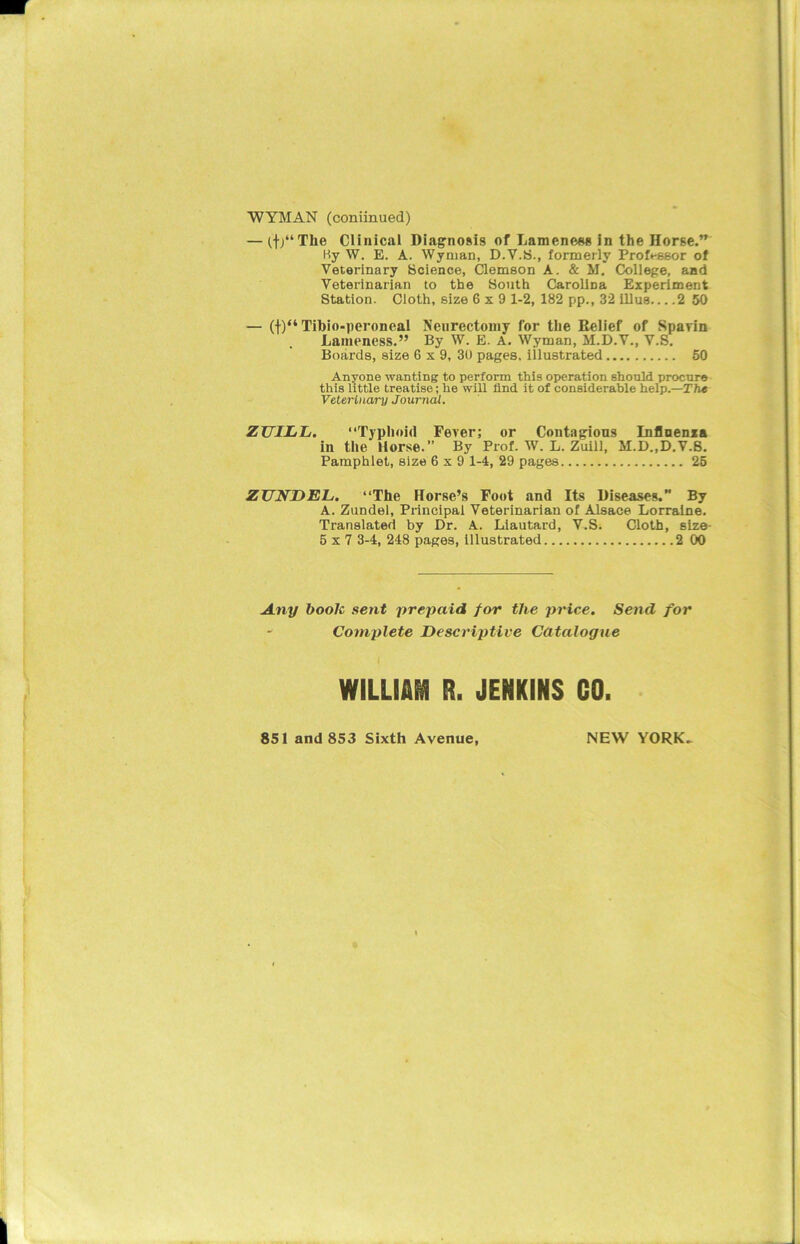 — if/1 The Clinical Diagnosis of Lameness in the Horse.” By \V. E. A. Wyman, D.V.S., formerly Professor of Veterinary Science, Clemson A. & M. College, and Veterinarian to the South Carolina Experiment Station. Cloth, size 6x9 1-2, 182 pp., 32 illus 2 50 — (f)“ Tihio-peroneal Neurectomy for the Relief of Spavin Lameness.” By W. E. A. Wyman, M.D.V., V.S. Boards, size 6x9, 30 pages, illustrated 50 Anyone wanting to perform this operation should procure this little treatise; he will find it of considerable help.—The Veterinary Journal. ZUILIi. “Typhoid Fever; or Contagious Influenza in the Horse.” By Prof. W. L. Zuill, M.D..D.V.8. Pamphlet, size 6x9 1-4, 29 pages 25 ZUKDEL. “The Horse’s Foot and Its Diseases. By A. Zundel, Principal Veterinarian of Alsace Lorraine. Translated by Dr. A. Ldautard, V.S. Cloth, size- 5 x 7 3-4, 248 pages, illustrated 2 00 Any book sent prepaid for the price. Send for Complete Descriptive Catalogue WILLIAM R. JENKINS GO. 851 and 853 Sixth Avenue, NEW YORK,