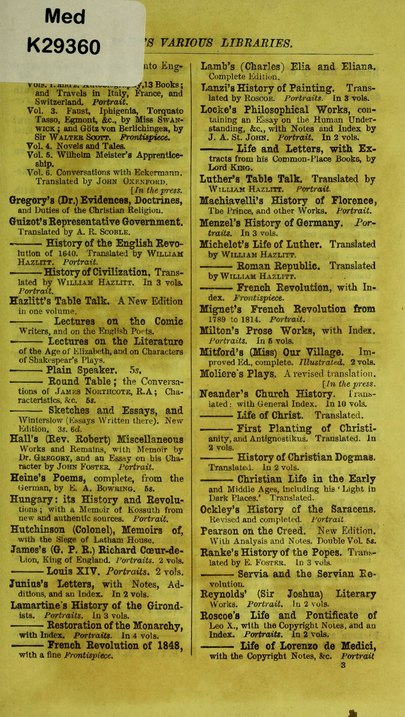 Med K29360 nto Eng- vois. i.auU4, 13Books; and Travels in Italy, France, and Switzerland. Portrait. Vol. 3. Fanst, Iphigenia, Torquato Tasso, Egmont, &c., by Miss Swan- wick ; and Gotz von Berlichingea, by Sir Walter Soott. Frontispiece. Vol. 4. Novels and Tales. Vol. 5. Wilhelm Meister’s Apprentice- ship. Vol. 6. Conversations with Eckermann. Translated by John Oxf.nfohd. [In the press. Gregory’s (Dr.) Evidences, Doctrines, and Duties of the Christian Religion. Guizot’s Representative Government. Translated by A R. Scoble. History of the English Revo- lution of 1640. Translated by William Hazlitt. Portrait. ■ History of Civilization, Trans- lated by William Hazlitt. In 3 vols. Portrait. Hazlitt’s Table Talk. A New Edition in one volume. — Lectures on tho Comic Writers, and on the English Poets. • Lectures on the Literature of the Age of Elizabeth, and on Characters of Shakespear’s Plays. Plain Speaker. 5s. Round Table; the Conversa- tions of James Northcote, R.A; Cha- racteristics, &c. 5s. ■ Sketches and Essays, and Winterslow (Essays Written there). New Edition, 3s. 6d. Hall’s (Rev. Robert) Miscellaneous Works and Remains, with Memoir by Dr. Gregory, and an Essay on his Cha- racter by John Foster. Portrait. Heine’s Poems, complete, from the German, by E. A. Bowring. 5s. Hungary: its History and Revolu- tions ; with a Memoir of Kossuth from new and authentic sources. Portrait. Hutchinson (Colonel), Memoirs of, with the Siege of Latham House. James’s (G. P. R.) Richard Coeur-de- Lion, King of England. Portraits. 2 vols. Louis XIV. Portraits. 2 vols. Junius’s Letters, with Notes, Ad- ditions, and an Index. In 2 vols. Lamartine’s History of the Girond- ists. Portraits, in 3 vols. Restoration of the Monarchy, with Index. Portraits. In 4 vols. French Revolution of 1848, with a fine Frontispiece. Lamb’s (Charles) Elia and Eliana. Complete Edition. Lanzi’s History of Painting. Trans- lated by Roscoe. Portraits. In 3 vols. Locke’s Philosophical Works, con- taining an Essay on the Human Under- standing, &c., with Notes and Index by J. A. St. John. Portrait. In 2 vols. Life and Letters, with Ex- tracts from his Common-Place Books, by Lord King. Luther’s Table Talk. Translated by William Hazlitt. Portrait. Machiavelli’s History of Florence, The Prince, and other Works. Portrait. Menzel’s History of Germany. Por- traits. In 3 vols. Michelet’s Life of Luther. Translated by William Hazlitt. Roman Republic. Translated by William Hazlitt. French Revolution, with In- dex. Frontispiece. Mignet’s French Revolution from 1789 to 1814. Portrait. Milton’s Prose Works, with Index. Portraits. In 5 vols. Mitford’s (Miss) Our Village. Im- proved Ed., complete. Illustrated. 2 vols. Moliere's Plays. A revised translation. [In the press. Neander’s Church History. Trans- lated : with General Index. In 10 vols. Life of Christ. Translated. First Planting of Christi- anity, and Antignostikus. Translated. In 2 vols. History of Christian Dogmas. Translated. In 2 vols. Christian Life in the Early and Middle Ages, Including his ‘ Light in Dark Places.’ Translated. Ockley’s History of the Saracens. Revised and completed. Portrait Pearson on the Creed. New Edition. With Analysis and Notes. Double Vol. 5s. Ranke’s History of the Popes. Trans- lated by E. Foster. Id 3 vols. Servia and the Servian Re- volution. Reynolds’ (Sir Joshua) Literary Works. Portrait. In 2 vols. Roscoe’s Life and Pontificate of Leo X., with the Copyright Notes, and an Index. Portraits. In 2 vols. ■ Life of Lorenzo de Medici, with the Copyright Notes, Ike. Portrait