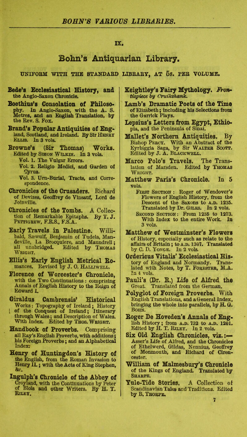 IX. Bohn’s Antiquarian Library. UNIFORM WITH THE STANDARD LIBRARY, AT 5S. PEB VOLUME. Bede’s Ecclesiastical History, and the Anglo-Saxon Chronicle. Boethius’s Consolation of Philoso- phy. In Anglo-Saxon, with the A. S. Metres, and an English Translation, by the Rev. S. Fox. Brand’s Popular Antiquities of Eng- land, Scotland, and Ireland. By Sir Henry Ellis. In 3 vols. Browne’s (Sir Thomas) Works. Edited by Simon Wilkin. In 3 vols. Vol. 1. The Vulgar Errors. Vol. 2. Religio Medici, and Garden of Cyrus. VoL 3. Urn-Burial, Tracts, and Corre- spondence. Chronicles of the Crusaders. Richard of Devizes, Geoffrey de Vinsauf, Lord de Jolnville. Chronicles of the Tombs. A Collec- tion of Remarkable Epitaphs. By T. J. Pettigrew, F.R.S., F.S.A. Early Travels in Palestine. Willi- , bald, Saawulf, Benjamin of Tudela, Man- deville, La Brocquiere, and Maundrell; all unabridged. Edited by Thomas Wright. Ellis’s Early English Metrical Bo- mances. Revised by J. 0. Halliwell. Florence of Worcester’s Chronicle, with the Two Continuations : comprising Annals of English History to the Reign of Edward I. Giraldus Cambrensis’ Historical Works: Topography of Ireland; History [ of the Conquest of Ireland; Itinerary through Wales; and Description of Wales. With Index. Edited by Thos. Wright. Handbook of Proverbs. Comprising all Ray’s English Proverbs, with additions; his Foreign Proverbs; and an Alphabetical Index: Henry of Huntingdon’s History of the English, from the Roman Invasion to Henry IL; with the Acts of King Stephen, &c. Ingulph’s Chronicle of the Abbey of Croyland, with the Continuations by Peter of Bloia and other Writers. By H. T. Riley. Keightley’s Fairy Mythology. Fron- tispiece by Cruikshank. Lamb’s Dramatic Poets of the Time of Elizabeth; including his Selections from the Garrick Plays. Lepsius’s Letters from Egypt, Ethio- pia, and the Peninsula of Sinai. Mallet’s Northern Antiquities. By Bishop Percy. With an Abstract of the Eyrbiggia Saga, by Sir Walter Scott. Edited by J. A. Blackwell. Marco Polo’s Travels. The Trans- lation of Marsden. Edited by Thomas Wright. Matthew Paris’s Chronicle. In 5 vols. First Section : Roger of Wendover’s Flowers of English History, from the Descent of the Saxons to a.d. 1235. Translated by Dr. Giles. In 2 vols. Second Section: From 1235 to 1273. With Index to the entire Work. In 3 vols. Matthew of Westminster’s Flowers of History, especially such as relate to the affairs of Britain; to a.d. 1307. Translated by C. D. Yonge. In 2 vols. Ordericus Vitalis’ Ecclesiastical His- tory of England and Normandy. Trans- lated with Notes, by T. Forester, M.A. In 4 vols. Pauli’s (Dr. B.) Life of Alfred the Great. Translated from the German. Polyglot of Foreign Proverbs. With English Translations, and a General Index, bringing the whole into parallels, by H. G. Bohn. Boger De Hoveden’s Annals of Eng- lish History; from a.d. 732 to a.d. 1201. Edited by H. T. Riley. In 2 vols. Six Old English Chronicles, viz. Asser’s Life of Alfred, and the Chronicles of Ethelwerd, Gildas, Nennius, Geoffrey of Monmouth, and Richard of Ciren- cester. William of Malmesbury’s Chronicle of the Kings of England. Translated by Sharpe. Yule-Tide Stories. A Collection of Scandinavian Tales and Traditions. Edited by B. Thorpe.