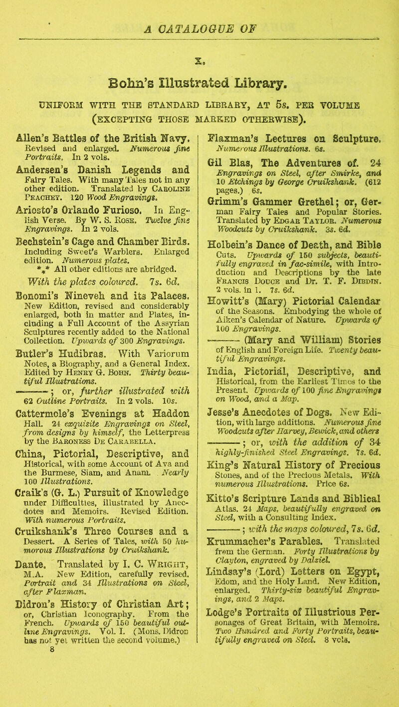 X. Bohn’s Illustrated Library. UNIFORM WITH THE STANDARD LIBRARY, AT 5S. PER VOLUME (EXCEPTING THOSE MARKED OTHERWISE). Allen’s Battles of the British Navy. Revised and enlarged. Numerous fine Portraits. In 2 vols. Andersen’s Danish Legends and Fairy Tales. With many Tales not in any other edition. Translated by Caroline Peachey. 120 Wood Engravings. Ariosto’s Orlando Furioso. In Eng- lish Verse. By W. S. Rose. Twelve fins Engravings. In 2 vols. Bechstein’s Cage and Chamber Birds. Including Sweet’s Warblers. Enlarged edition. Numerous plates. *** All other editions are abridged. With the plates coloured. Is. 6d. Bonomi’s Nineveh and its Palaces. New Edition, revised and considerably enlarged, both in matter and Plates, in- cluding a Full Account of the Assyrian Sculptures recently added to the National Collection. Upwards of 300 Engravings. Butler’s Hudibras. With Variorum Notes, a Biography, and a General Index. Edited by Henry G. Bohn. Thirty beau- tiful Illustrations. ———■; or, further illustrated with 62 Outline Portraits. In 2 vols. 10s. Cattermole’s Evenings at Haddon Hall. 24 exquisite Engravings on Steel, from designs by himself, the Letterpress by the Baroness De Carabella. China, Pictorial, Descriptive, and Historical, with some Account of Ava and the Burmese, Siam, and Anam. Nearly 100 Illustrations. Craik’s (G. L.) Pursuit of Knowledge under Difaculties, illustrated by Anec- dotes and Memoirs. Revised Edition. With numerous Portraits. Cruikshank’s Three Courses and a Dessert. A Series of Tales, with 50 hu- morous Illustrations by Cruikshank. Dante. Translated by I. C. Wright, M.A. New Edition, carefully revised. Portrait and 34 Illustrations on Steel, after Flaxman. Didron’s History of Christian Art; or, Christian Iconography. From the French. Upwards of 160 beautiful out- hne Engravings. Vol. I. (Mons. Didroc Fiaxman’s Lectures on Sculpture, Numerous Illustrations. 6s. Gil Bias, The Adventures of. 24 Engravings on Steel, after Smirke, and 10 Etchings by George Cruikshank. (612 pages.) 6s. Grimm’s Gammer Grethel; or, Ger- man Fairy Tales and Popular Stories. Translated by Edgar Taylor. Numerous Woodcuts by Cruikshank. 3s. 6d. Holbein’s Dance of Death, and Bible Cuts. Upwards of 160 subjects, beauti- fully engraved in facsimile, with Intro- duction and Descriptions by the late Francis Douce and Dr. T. F. Debdin. 2 vols. in 1. 7s. 6d. Howitt’s (Mary) Pictorial Calendar of the Seasons. Embodying the whole of Aiken’s Calendar of Nature. Upwards of 100 Engravings. -—— (Mary and 'William) Stories of English and Foreign Life. Twenty beau- tiful Engravings. India, Pictorial, Descriptive, and Historical, from the Earliest Times to the Present. Upwards of 100 fine Engravings on Wood, and a Map. Jesse’s Anecdotes of Dogs. New Edi- tion, with large additions. Numerous fine Woodcuts afterr Harvey, Bewick, and others — ; or, with the addition of 34 highly-finished Steel Engravings. 7s. Qd. King’s Natural History of Precious Stones, and of the Precious Metals. With numerous Illustrations. Price 6s. Kitto’s Scripture Lands and Biblical Atlas. 24 Maps, beautifully engraved on Steel, with a Consulting Index. ; with the maps coloured, 7s. tid. Krummacher’s Parables. Translated from the German. Forty Illustrations by Clayton, engraved by Dalziel. Lindsay’s (Lord) Letters on Egypt, Edom, and the Holy L;ind. New Edition, enlarged. Thirty-six beautiful Engrav- ings, and 2 Maps. Lodge’s Portraits of Illustrious Per- sonages of Great Britain, with Memoirs. Two Hundred and Forty Portraits, beau-