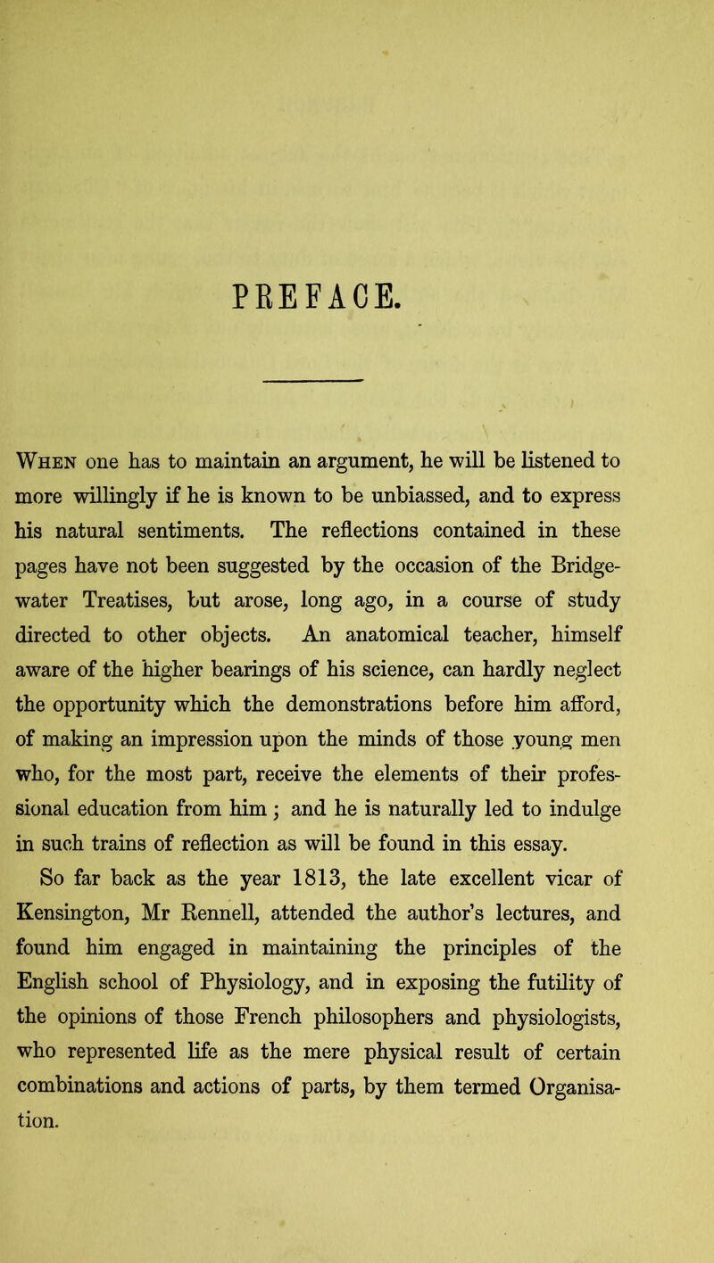 PREFACE. When one has to maintain an argument, he will be listened to more willingly if he is known to be unbiassed, and to express his natural sentiments. The reflections contained in these pages have not been suggested by the occasion of the Bridge- water Treatises, but arose, long ago, in a course of study directed to other objects. An anatomical teacher, himself aware of the higher bearings of his science, can hardly neglect the opportunity which the demonstrations before him afford, of making an impression upon the minds of those .young men who, for the most part, receive the elements of their profes- sional education from him ; and he is naturally led to indulge in such trains of reflection as will be found in this essay. So far back as the year 1813, the late excellent vicar of Kensington, Mr Rennell, attended the author’s lectures, and found him engaged in maintaining the principles of the English school of Physiology, and in exposing the futility of the opinions of those French philosophers and physiologists, who represented life as the mere physical result of certain combinations and actions of parts, by them termed Organisa- tion.