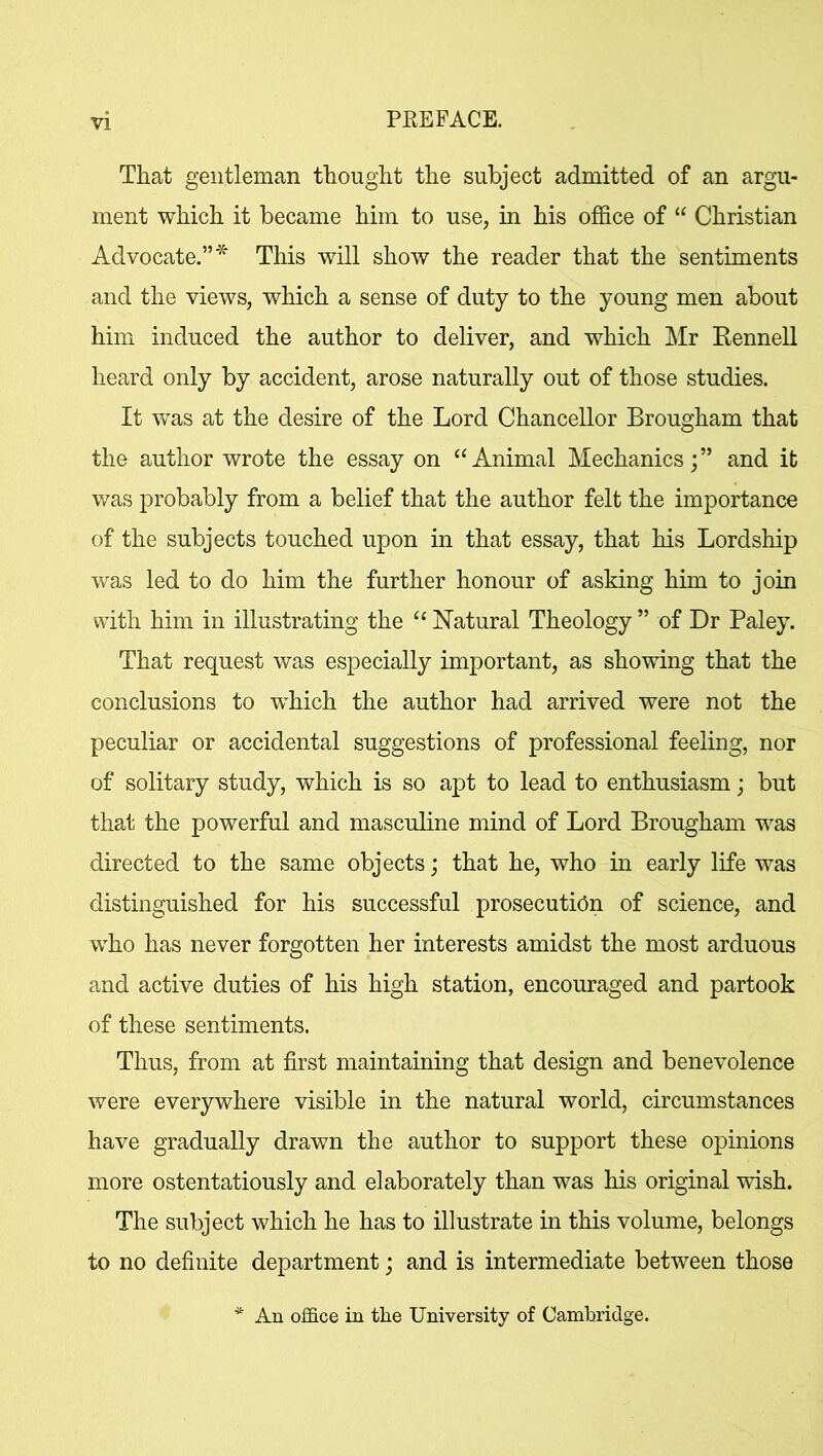 That gentleman thought the subject admitted of an argu- ment which it became him to use, in his office of “ Christian Advocate.”* This will show the reader that the sentiments and the views, which a sense of duty to the young men about him induced the author to deliver, and which Mr Rennell heard only by accident, arose naturally out of those studies. It was at the desire of the Lord Chancellor Brougham that the author wrote the essay on “Animal Mechanicsand it was probably from a belief that the author felt the importance of the subjects touched upon in that essay, that his Lordship was led to do him the further honour of asking him to join with him in illustrating the “ Natural Theology ” of Dr Paley. That request was especially important, as showing that the conclusions to which the author had arrived were not the peculiar or accidental suggestions of professional feeling, nor of solitary study, which is so apt to lead to enthusiasm; but that the powerful and masculine mind of Lord Brougham was directed to the same objects; that he, who in early life was distinguished for his successful prosecution of science, and who has never forgotten her interests amidst the most arduous and active duties of his high station, encouraged and partook of these sentiments. Thus, from at first maintaining that design and benevolence were everywhere visible in the natural world, circumstances have gradually drawn the author to support these opinions more ostentatiously and elaborately than was his original wish. The subject which he has to illustrate in this volume, belongs to no definite department; and is intermediate between those * An office in the University of Cambridge.