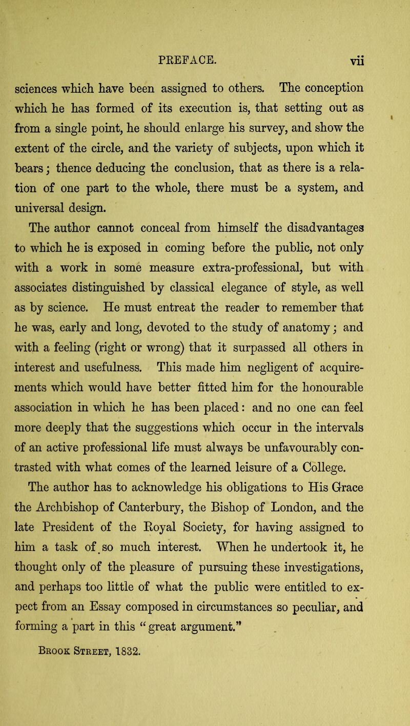 sciences which have been assigned to others. The conception which he has formed of its execution is, that setting out as from a single point, he should enlarge his survey, and show the extent of the circle, and the variety of subjects, upon which it bears; thence deducing the conclusion, that as there is a rela- tion of one part to the whole, there must be a system, and universal design. The author cannot conceal from himself the disadvantages to which he is exposed in coming before the public, not only with a work in some measure extra-professional, but with associates distinguished by classical elegance of style, as well as by science. He must entreat the reader to remember that he was, early and long, devoted to the study of anatomy; and with a feeling (right or wrong) that it surpassed all others in interest and usefulness. This made him negligent of acquire- ments which would have better fitted him for the honourable association in which he has been placed: and no one can feel more deeply that the suggestions which occur in the intervals of an active professional life must always be unfavourably con- trasted with what comes of the learned leisure of a College. The author has to acknowledge his obligations to His Grace the Archbishop of Canterbury, the Bishop of London, and the late President of the Royal Society, for having assigned to him a task of so much interest. When he undertook it, he thought only of the pleasure of pursuing these investigations, and perhaps too little of what the public were entitled to ex- pect from an Essay composed in circumstances so peculiar, and forming a part in this “ great argument.” Brook Street, 1832.