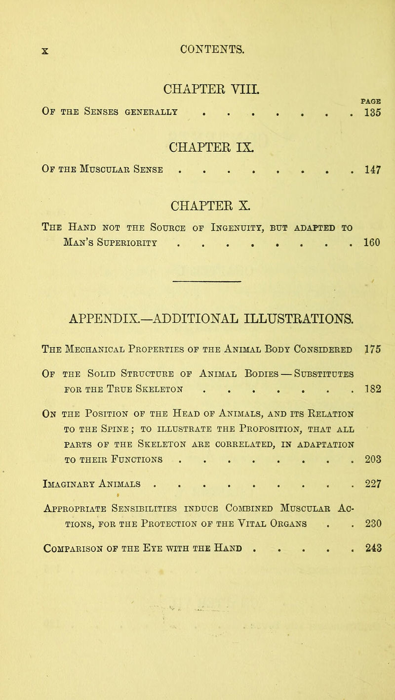 CHAPTER YIIL PAGE Op the Senses generally 135 CHAPTER IX. Of the Muscular Sense 147 CHAPTER X. The Hand not the Source of Ingenuity, but adapted to Man’s Superiority 160 APPENDIX.—ADDITIONAL ILLUSTRATIONS. The Mechanical Properties of the Animal Body Considered 175 Of the Solid Structure of Animal Bodies — Substitutes for the True Skeleton 182 On the Position of the Head of Animals, and its Relation to the Spine ; to illustrate the Proposition, that all PARTS OF THE SKELETON ARE CORRELATED, IN ADAPTATION to their Functions 203 Imaginary Animals 227 Appropriate Sensibilities induce Combined Muscular Ac- tions, for the Protection of the Vital Organs . . 230 Comparison of the Eye with the Hand 243