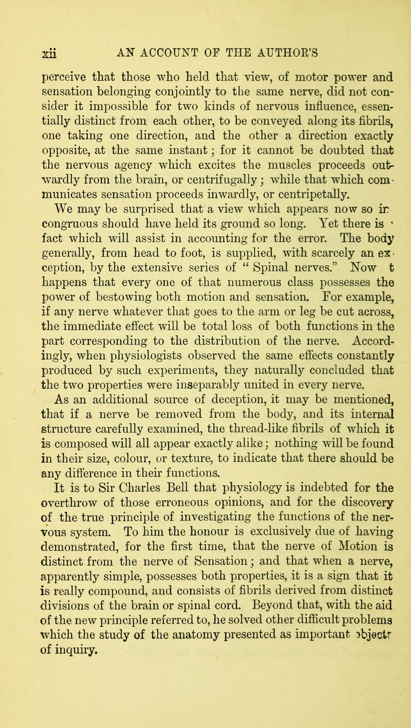 perceive that those who held that view, of motor power and sensation belonging conjointly to the same nerve, did not con- sider it impossible for two kinds of nervous influence, essen- tially distinct from each other, to be conveyed along its fibrils, one taking one direction, and the other a direction exactly opposite, at the same instant; for it cannot be doubted that the nervous agency which excites the muscles proceeds out- wardly from the brain, or centrifugally; while that which com- municates sensation proceeds inwardly, or centripetally. We may be surprised that a view which appears now so ir congruous should have held its ground so long. Yet there is * fact which will assist in accounting for the error. The body generally, from head to foot, is supplied, with scarcely an ex ■ ception, by the extensive series of “ Spinal nerves.” Now t happens that every one of that numerous class possesses the power of bestowing both motion and sensation. For example, if any nerve whatever that goes to the arm or leg be cut across, the immediate effect will be total loss of both functions in the part corresponding to the distribution of the nerve. Accord- ingly, when physiologists observed the same effects constantly produced by such experiments, they naturally concluded that the two properties were inseparably united in every nerve. As an additional source of deception, it may be mentioned, that if a nerve be removed from the body, and its internal structure carefully examined, the thread-like fibrils of which it is composed will all appear exactly alike; nothing will be found in their size, colour, or texture, to indicate that there should be any difference in their functions. It is to Sir Charles Bell that physiology is indebted for the overthrow of those erroneous opinions, and for the discovery of the true principle of investigating the functions of the ner- vous system. To him the honour is exclusively due of having demonstrated, for the first time, that the nerve of Motion is distinct from the nerve of Sensation; and that when a nerve, apparently simple, possesses both properties, it is a sign that it is really compound, and consists of fibrils derived from distinct divisions of the brain or spinal cord. Beyond that, with the aid of the new principle referred to, he solved other difficult problems which the study of the anatomy presented as important ^bjectr of inquiry.