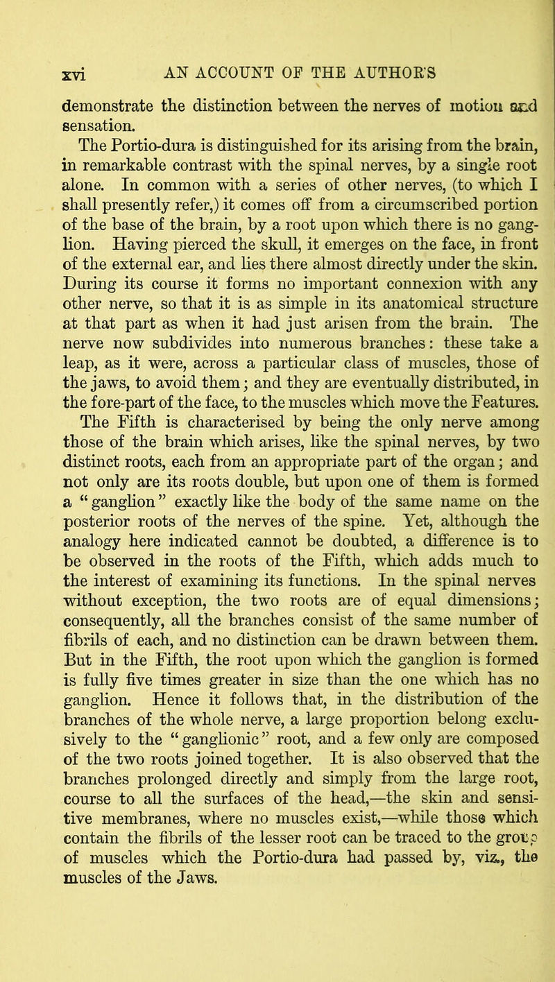 demonstrate the distinction between the nerves of motion acd sensation. The Portio-dura is distinguished for its arising from the brain, in remarkable contrast with the spinal nerves, by a single root alone. In common with a series of other nerves, (to which I shall presently refer,) it comes off from a circumscribed portion of the base of the brain, by a root upon which there is no gang- lion. Having pierced the skull, it emerges on the face, in front of the external ear, and lies there almost directly under the skin. During its course it forms no important connexion with any other nerve, so that it is as simple in its anatomical structure at that part as when it had just arisen from the brain. The nerve now subdivides into numerous branches: these take a leap, as it were, across a particular class of muscles, those of the jaws, to avoid them; and they are eventually distributed, in the fore-part of the face, to the muscles which move the Features. The Fifth is characterised by being the only nerve among those of the brain which arises, like the spinal nerves, by two distinct roots, each from an appropriate part of the organ; and not only are its roots double, but upon one of them is formed a “ ganglion ” exactly like the body of the same name on the posterior roots of the nerves of the spine. Yet, although the analogy here indicated cannot be doubted, a difference is to be observed in the roots of the Fifth, which adds much to the interest of examining its functions. In the spinal nerves without exception, the two roots are of equal dimensions; consequently, all the branches consist of the same number of fibrils of each, and no distinction can be drawn between them. But in the Fifth, the root upon which the ganglion is formed is fully five times greater in size than the one which has no ganglion. Hence it follows that, in the distribution of the branches of the whole nerve, a large proportion belong exclu- sively to the “ ganglionic ” root, and a few only are composed of the two roots joined together. It is also observed that the branches prolonged directly and simply from the large root, course to all the surfaces of the head,—the skin and sensi- tive membranes, where no muscles exist,—while those which contain the fibrils of the lesser root can be traced to the group of muscles which the Portio-dura had passed by, viz., the muscles of the Jaws.
