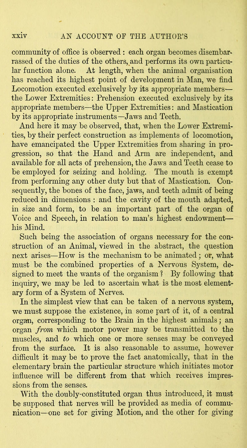 community of office is observed : each organ becomes disembar- rassed of the duties of the others, and performs its own particu- lar function alone. At length, when the animal organisation has reached its highest point of development in Man, we find Locomotion executed exclusively by its appropriate members— the Lower Extremities: Prehension executed exclusively by its appropriate members—the Upper Extremities: and Mastication by its appropriate instruments—Jaws and Teeth. And here it may be observed, that, when the Lower Extremi- ties, by their perfect construction as implements of locomotion, have emancipated the Upper Extremities from sharing in pro- gression, so that the Hand and Arm are independent, and available for all acts of prehension, the Jaws and Teeth cease to be employed for seizing and holding. The mouth is exempt from performing any other duty but that of Mastication. Con- sequently, the bones of the face, jaws, and teeth admit of being reduced in dimensions : and the cavity of the mouth adapted, in size and form, to be an important part of the organ of Voice and Speech, in relation to man’s highest endowment— his Mind. Such being the association of organs necessary for the con- struction of an Animal, viewed in the abstract, the question next arises—How is the mechanism to be animated; or, what must be the combined properties of a Nervous System, de- signed to meet the wants of the organism ? By following that inquiry, we may be led to ascertain what is the most element- ary form of a System of Nerves. In the simplest view that can be taken of a nervous system, we must suppose the existence, in some part of it, of a central organ, corresponding to the Brain in the highest animals; an organ from which motor power may be transmitted to the muscles, and to which one or more senses may be conveyed from the surface. It is also reasonable to assume, however difficult it may be to prove the fact anatomically, that in the elementary brain the particular structure which initiates motor influence will be different from that which receives impres- sions from the senses. With the doubly-constituted organ thus introduced, it must be supposed that nerves will be provided as media of commu- nication-one set for giving Motion, and the other for giving