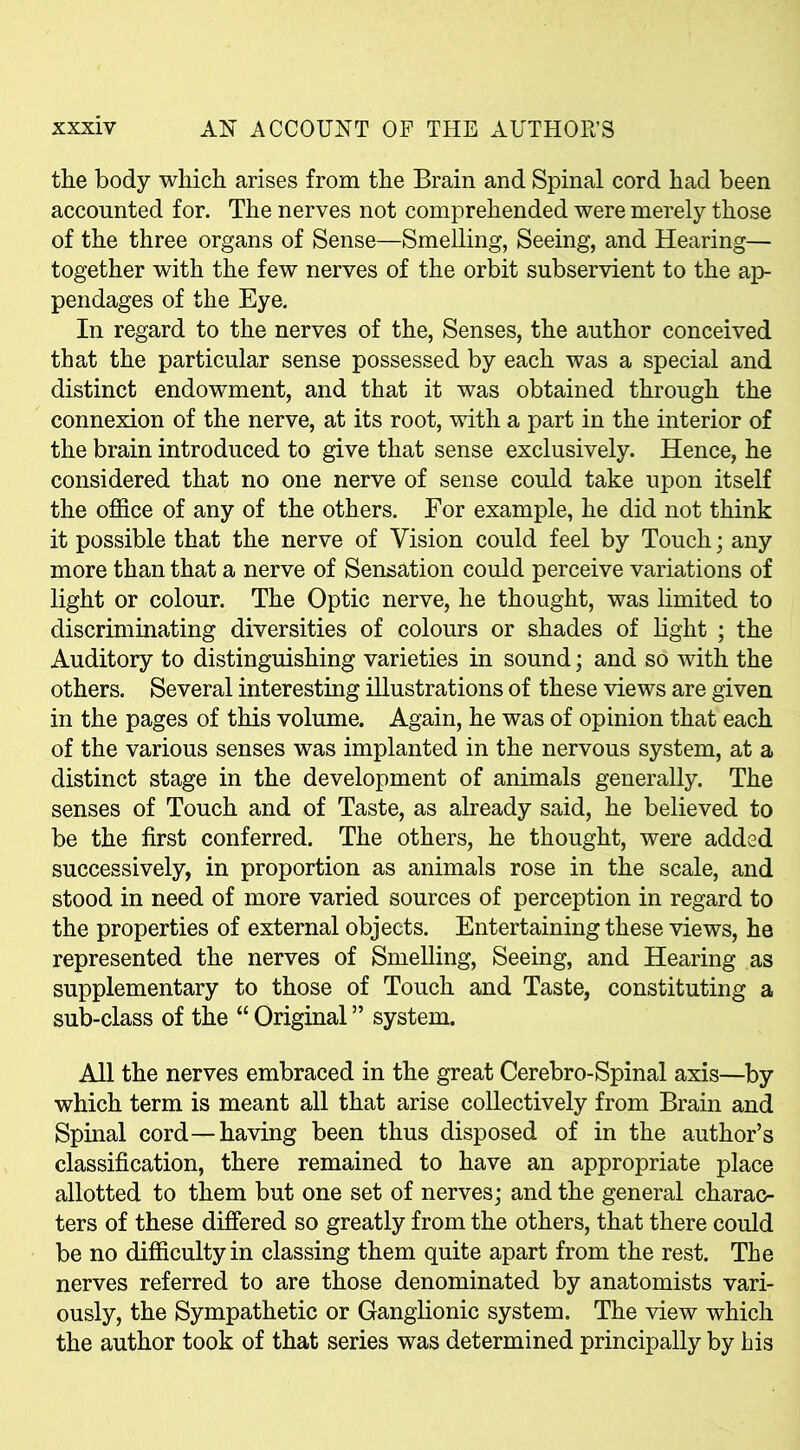 the body which arises from the Brain and Spinal cord had been accounted for. The nerves not comprehended were merely those of the three organs of Sense—Smelling, Seeing, and Hearing— together with the few nerves of the orbit subservient to the ap- pendages of the Eye. In regard to the nerves of the, Senses, the author conceived that the particular sense possessed by each was a special and distinct endowment, and that it was obtained through the connexion of the nerve, at its root, with a part in the interior of the brain introduced to give that sense exclusively. Hence, he considered that no one nerve of sense could take upon itself the office of any of the others. For example, he did not think it possible that the nerve of Vision could feel by Touch; any more than that a nerve of Sensation could perceive variations of light or colour. The Optic nerve, he thought, was limited to discriminating diversities of colours or shades of light ; the Auditory to distinguishing varieties in sound; and so with the others. Several interesting illustrations of these views are given in the pages of this volume. Again, he was of opinion that each of the various senses was implanted in the nervous system, at a distinct stage in the development of animals generally. The senses of Touch and of Taste, as already said, he believed to be the first conferred. The others, he thought, were added successively, in proportion as animals rose in the scale, and stood in need of more varied sources of perception in regard to the properties of external objects. Entertaining these views, he represented the nerves of Smelling, Seeing, and Hearing as supplementary to those of Touch and Taste, constituting a sub-class of the “ Original ” system. All the nerves embraced in the great Cerebro-Spinal axis—by which term is meant all that arise collectively from Brain and Spinal cord—having been thus disposed of in the author’s classification, there remained to have an appropriate place allotted to them but one set of nerves; and the general charac- ters of these differed so greatly from the others, that there could be no difficulty in classing them quite apart from the rest. The nerves referred to are those denominated by anatomists vari- ously, the Sympathetic or Ganglionic system. The view which the author took of that series was determined principally by his