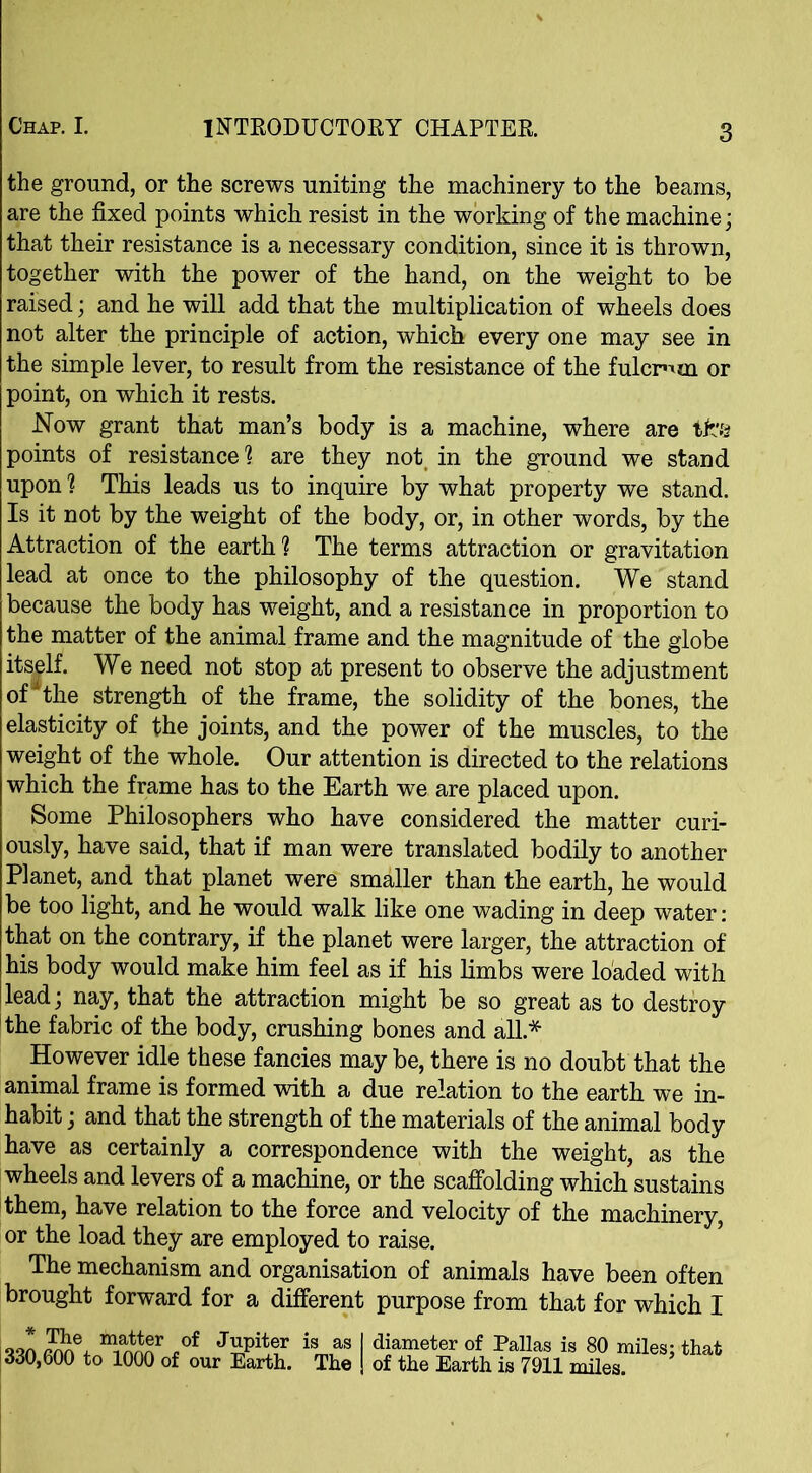 the ground, or the screws uniting the machinery to the beams, are the fixed points which resist in the working of the machine; that their resistance is a necessary condition, since it is thrown, together with the power of the hand, on the weight to be raised; and he will add that the multiplication of wheels does not alter the principle of action, which every one may see in the simple lever, to result from the resistance of the fulcrum or point, on which it rests. Now grant that man’s body is a machine, where are points of resistance1? are they not in the ground we stand upon ? This leads us to inquire by what property we stand. Is it not by the weight of the body, or, in other words, by the Attraction of the earth1? The terms attraction or gravitation lead at once to the philosophy of the question. We stand because the body has weight, and a resistance in proportion to the matter of the animal frame and the magnitude of the globe itself. We need not stop at present to observe the adjustment of * the strength of the frame, the solidity of the bones, the elasticity of the joints, and the power of the muscles, to the weight of the whole. Our attention is directed to the relations which the frame has to the Earth we are placed upon. Some Philosophers who have considered the matter curi- ously, have said, that if man were translated bodily to another Planet, and that planet were smaller than the earth, he would be too light, and he would walk like one wading in deep water: that on the contrary, if the planet were larger, the attraction of his body would make him feel as if his limbs were loaded with lead; nay, that the attraction might be so great as to destroy the fabric of the body, crushing bones and all* However idle these fancies may be, there is no doubt that the animal frame is formed with a due relation to the earth we in- habit ; and that the strength of the materials of the animal body have as certainly a correspondence with the weight, as the wheels and levers of a machine, or the scaffolding which sustains them, have relation to the force and velocity of the machinery, or the load they are employed to raise. The mechanism and organisation of animals have been often brought forward for a different purpose from that for which I j * The matter of Jupiter is as 330,600 to 1000 of our Earth. The | diameter of Pallas is 80 miles; that I of the Earth is 7911 miles.