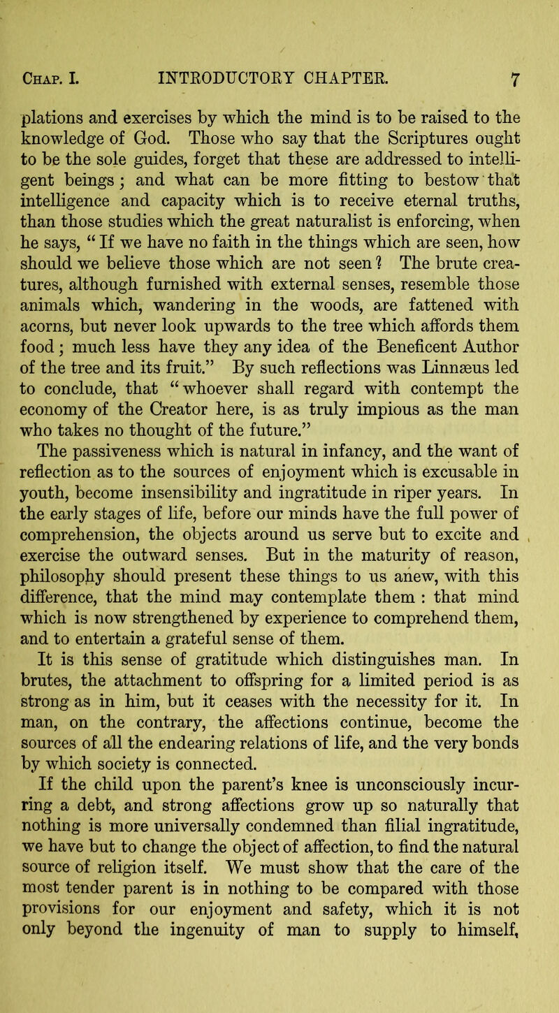 plations and exercises by which the mind is to be raised to the knowledge of God. Those who say that the Scriptures ought to be the sole guides, forget that these are addressed to intelli- gent beings; and what can be more fitting to bestow that intelligence and capacity which is to receive eternal truths, than those studies which the great naturalist is enforcing, when he says, “ If we have no faith in the things which are seen, how should we believe those which are not seen h The brute crea- tures, although furnished with external senses, resemble those animals which, wandering in the woods, are fattened with acorns, but never look upwards to the tree which affords them food; much less have they any idea of the Beneficent Author of the tree and its fruit.” By such reflections was Linnaeus led to conclude, that “whoever shall regard with contempt the economy of the Creator here, is as truly impious as the man who takes no thought of the future.” The passiveness which is natural in infancy, and the want of reflection as to the sources of enjoyment which is excusable in youth, become insensibility and ingratitude in riper years. In the early stages of life, before our minds have the full power of comprehension, the objects around us serve but to excite and exercise the outward senses. But in the maturity of reason, philosophy should present these things to us anew, with this difference, that the mind may contemplate them : that mind which is now strengthened by experience to comprehend them, and to entertain a grateful sense of them. It is this sense of gratitude which distinguishes man. In brutes, the attachment to offspring for a limited period is as strong as in him, but it ceases with the necessity for it. In man, on the contrary, the affections continue, become the sources of all the endearing relations of life, and the very bonds by which society is connected. If the child upon the parent’s knee is unconsciously incur- ring a debt, and strong affections grow up so naturally that nothing is more universally condemned than filial ingratitude, we have but to change the object of affection, to find the natural source of religion itself. We must show that the care of the most tender parent is in nothing to be compared with those provisions for our enjoyment and safety, which it is not only beyond the ingenuity of man to supply to himself,