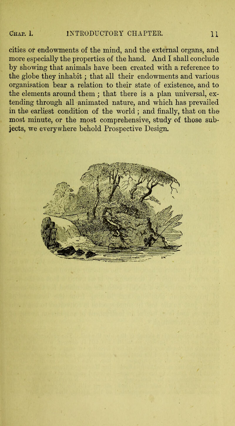 cities or endowments of the mind, and the external organs, and more especially the properties of the hand. And I shall conclude by showing that animals have been created with a reference to the globe they inhabit; that all their endowments and various organisation bear a relation to their state of existence, and to the elements around them ; that there is a plan universal, ex- tending through all animated nature, and which has prevailed in the earliest condition of the world ; and finally, that on the; most minute, or the most comprehensive, study of those sub- jects, we everywhere behold Prospective Design.