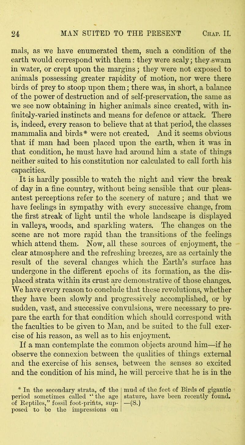 mals, as we have enumerated them, such a condition of the earth would correspond with them: they were scaly; they swam in water, or crept upon the margins; they were not exposed to animals possessing greater rapidity of motion, nor were there birds of prey to stoop upon them; there was, in short, a balance of the power of destruction and of self-preservation, the same as we see now obtaining in higher animals since created, with in- finitely-varied instincts and means for defence or attack. There is, indeed, every reason to believe that at that period, the classes mammalia and birds* were not created. And it seems obvious that if man had been placed upon the earth, when it was in that condition, he must have had around him a state of things neither suited to his constitution nor calculated to call forth his capacities. It is hardly possible to watch the night and view the break of day in a fine country, without being sensible that our pleas- antest perceptions refer to the scenery of nature; and that we have feelings in sympathy with every successive change, from the first streak of light until the whole landscape is displayed in valleys, woods, and sparkling waters. The changes on the scene are not more rapid than the transitions of the feelings which attend them. Now, all these sources of enjoyment, the clear atmosphere and the refreshing breezes, are as certainly the result of the several changes which the Earth’s surface has undergone in the different epochs of its formation, as the dis- placed strata within its crust are demonstrative of those changes. We have every reason to conclude that these revolutions, whether they have been slowly and progressively accomplished, or by sudden, vast, and successive convulsions, were necessary to pre- pare the earth for that condition which should correspond with the faculties to be given to Man, and be suited to the full exer- cise of his reason, as well as to his enjoyment. If a man contemplate the common objects around him—if he observe the connexion between the qualities of things external and the exercise of his senses, between the senses so excited and the condition of his mind, he will perceive that he is in the * In the secondary strata, of the period sometimes called the age of Reptiles,” fossil foot-prifits, sup- posed to be the impressions on mud of the feet of Birds of gigantic stature, have been recently found. -(S.)