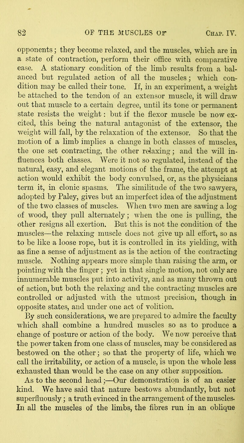 opponents; they become relaxed, and the muscles, which are in a state of contraction, perform their office with comparative ease. A stationary condition of the limb results from a bal- anced but regulated action of all the muscles; which con- dition may be called their tone. If, in an experiment, a weight be attached to the tendon of an extensor muscle, it will draw out that muscle to a certain degree, until its tone or permanent state resists the weight: but if the flexor muscle be now ex- cited, this being the natural antagonist of the extensor, the weight will fall, by the relaxation of the extensor. So that the motion of a limb implies a change in both classes of muscles, the one set contracting, the other relaxing; and the will in- fluences both classes. Were it not so regulated, instead of the natural, easy, and elegant motions of the frame, the attempt at action would exhibit the body convulsed, or, as the physicians term it, in clonic spasms. The similitude of the two sawyers, adopted by Paley, gives but an imperfect idea of the adjustment of the two classes of muscles. When two men are sawing a log of wood, they pull alternately; when the one is pulling, the other resigns all exertion. But this is not the condition of the muscles—the relaxing muscle does not give up all effort, so as to be like a loose rope, but it is controlled in its yielding, with as fine a sense of adjustment as is the action of the contracting muscle. Nothing appears more simple than raising the arm, or pointing with the finger; yet in that single motion, not only are innumerable muscles put into activity, and as many thrown out of action, but both the relaxing and the contracting muscles are controlled or adjusted with the utmost precision, though in opposite states, and under one act of volition. By such considerations, we are prepared to admire the faculty which shall combine a hundred muscles so as to produce a change of posture or action of the body. We now perceive that the power taken from one class of muscles, may be considered as bestowed on the other; so that the property of life, which we call the irritability, or action of a muscle, is upon the whole less exhausted than would be the case on any other supposition. As to the second head;—Our demonstration is of an easier kind. We have said that nature bestows abundantly, but not superfluously; a truth evinced in the arrangement of the muscles. In all the muscles of the limbs, the fibres run in an oblique