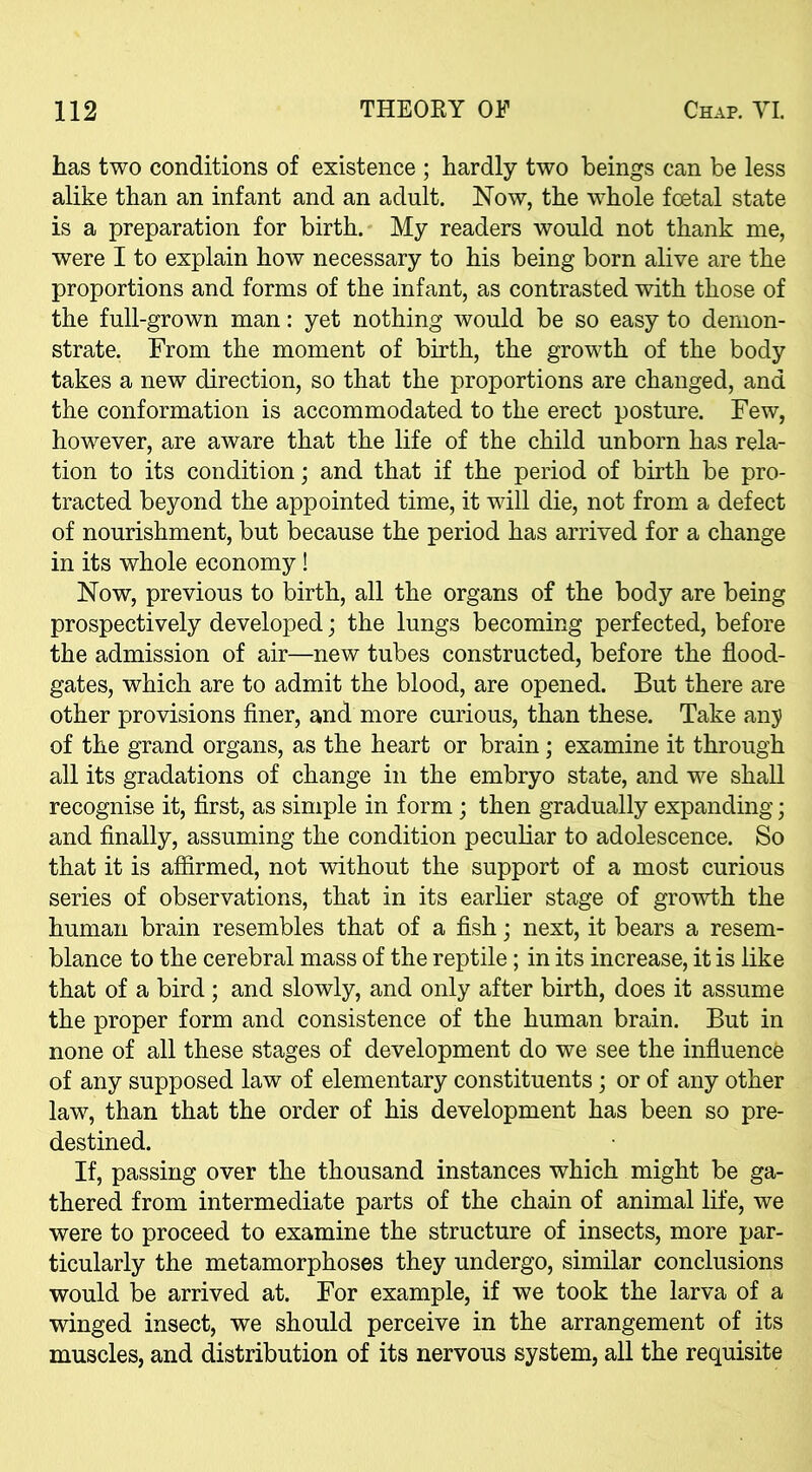 has two conditions of existence ; hardly two beings can be less alike than an infant and an adult. Now, the whole foetal state is a preparation for birth. My readers would not thank me, were I to explain how necessary to his being born alive are the proportions and forms of the infant, as contrasted with those of the full-grown man: yet nothing would be so easy to demon- strate. From the moment of birth, the growth of the body takes a new direction, so that the proportions are changed, and the conformation is accommodated to the erect posture. Few, however, are aware that the life of the child unborn has rela- tion to its condition; and that if the period of birth be pro- tracted beyond the appointed time, it will die, not from a defect of nourishment, but because the period has arrived for a change in its whole economy! Now, previous to birth, all the organs of the body are being prospectively developed; the lungs becoming perfected, before the admission of air—new tubes constructed, before the flood- gates, which are to admit the blood, are opened. But there are other provisions finer, and more curious, than these. Take any of the grand organs, as the heart or brain; examine it through all its gradations of change in the embryo state, and we shall recognise it, first, as simple in form; then gradually expanding; and finally, assuming the condition peculiar to adolescence. So that it is affirmed, not without the support of a most curious series of observations, that in its earlier stage of growth the human brain resembles that of a fish; next, it bears a resem- blance to the cerebral mass of the reptile; in its increase, it is like that of a bird ; and slowly, and only after birth, does it assume the proper form and consistence of the human brain. But in none of all these stages of development do we see the influence of any supposed law of elementary constituents; or of any other law, than that the order of his development has been so pre- destined. If, passing over the thousand instances which might be ga- thered from intermediate parts of the chain of animal life, we were to proceed to examine the structure of insects, more par- ticularly the metamorphoses they undergo, similar conclusions would be arrived at. For example, if we took the larva of a winged insect, we should perceive in the arrangement of its muscles, and distribution of its nervous system, all the requisite