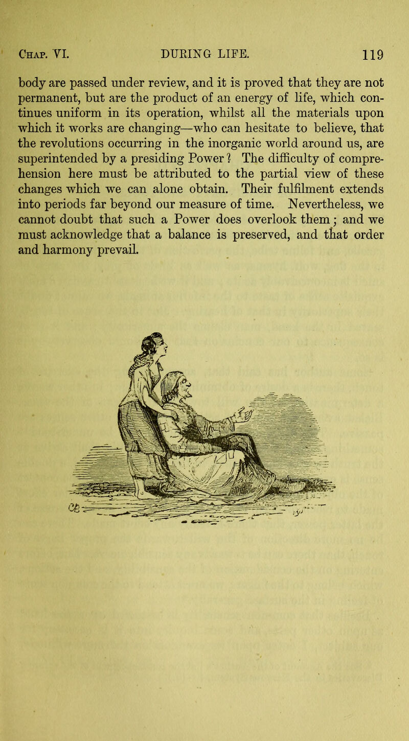 body are passed under review, and it is proved that they are not permanent, but are the product of an energy of life, which con- tinues uniform in its operation, whilst all the materials upon which it works are changing—who can hesitate to believe, that the revolutions occurring in the inorganic world around us, are superintended by a presiding Power ] The difficulty of compre- hension here must be attributed to the partial view of these changes which we can alone obtain. Their fulfilment extends into periods far beyond our measure of time. Nevertheless, we cannot doubt that such a Power does overlook them; and we must acknowledge that a balance is preserved, and that order and harmony prevail.