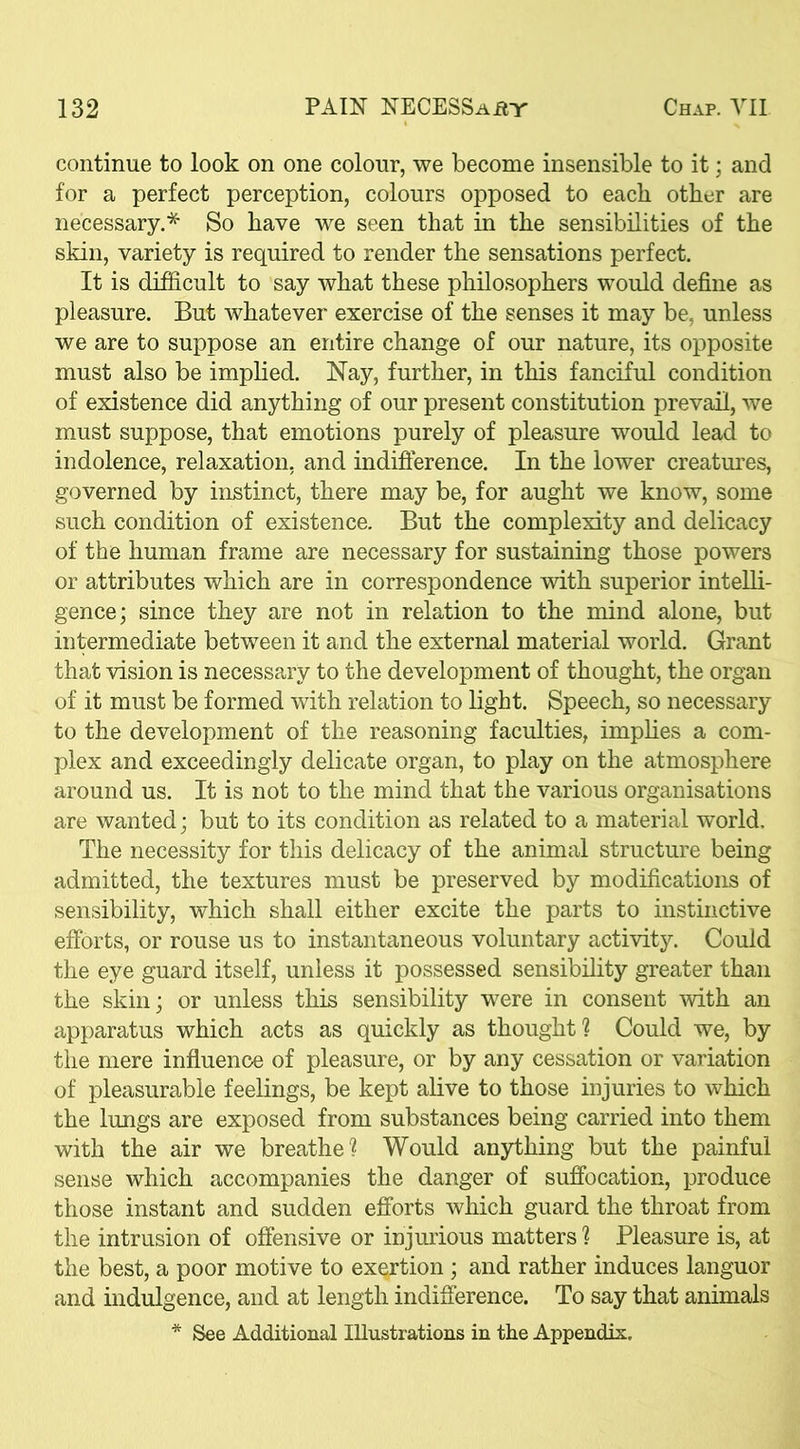 continue to look on one colour, we become insensible to it; and for a perfect perception, colours opposed to each other are necessary.* So have we seen that in the sensibilities of the skin, variety is required to render the sensations perfect. It is difficult to say what these philosophers would define as pleasure. But whatever exercise of the senses it may be, unless we are to suppose an entire change of our nature, its opposite must also be implied. Nay, further, in this fanciful condition of existence did anything of our present constitution prevail, we must suppose, that emotions purely of pleasure would lead to indolence, relaxation, and indifference. In the lower creatures, governed by instinct, there may be, for aught we know, some such condition of existence. But the complexity and delicacy of the human frame are necessary for sustaining those powers or attributes which are in correspondence with superior intelli- gence; since they are not in relation to the mind alone, but intermediate between it and the external material world. Grant that vision is necessary to the development of thought, the organ of it must be formed with relation to light. Speech, so necessary to the development of the reasoning faculties, implies a com- plex and exceedingly delicate organ, to play on the atmosphere around us. It is not to the mind that the various organisations are wanted; but to its condition as related to a material world. The necessity for this delicacy of the animal structure being admitted, the textures must be preserved by modifications of sensibility, which shall either excite the parts to instinctive efforts, or rouse us to instantaneous voluntary activity. Could the eye guard itself, unless it possessed sensibility greater than the skin; or unless this sensibility were in consent with an apparatus which acts as quickly as thought? Could we, by the mere influence of pleasure, or by any cessation or variation of pleasurable feelings, be kept alive to those injuries to which the lungs are exposed from substances being carried into them with the air we breathe? Would anything but the painful sense which accompanies the danger of suffocation, produce those instant and sudden efforts which guard the throat from the intrusion of offensive or injurious matters ? Pleasure is, at the best, a poor motive to exertion ; and rather induces languor and indulgence, and at length indifference. To say that animals * See Additional Illustrations in the Appendix.
