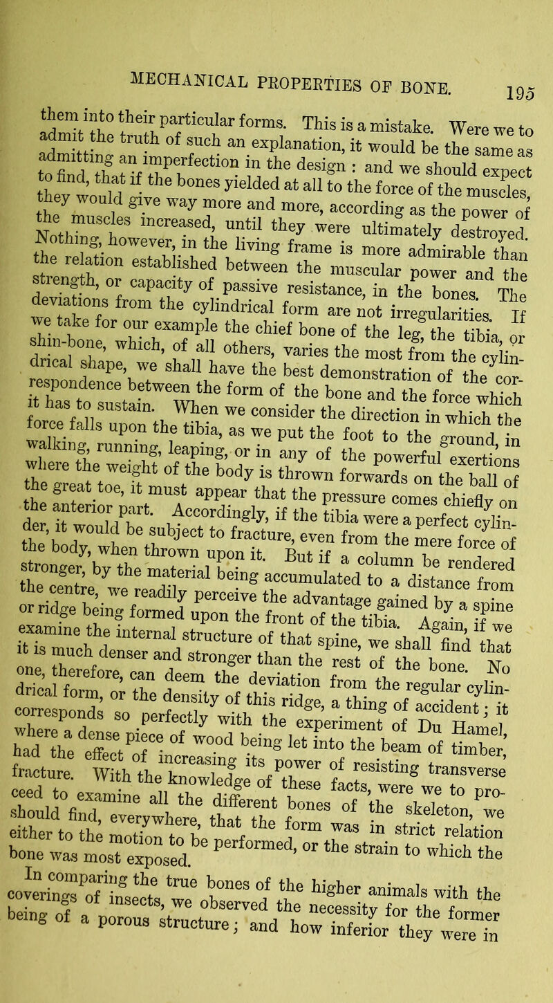 *hef partiadar forms. This is a mistake. Were we to admit the truth of such an explanation, it would be the same as adnuttmg an imperfection in the design : and we should expect to find, that if the bones yielded at all to the force of the muscles hey would give way more and more, according as the power Noth?n7tSw“ei U?tU th6y WCTe ultimately deseed Nothing, however in the living frame is more admirable than he re ation established between the muscular power and the length, or capacity of passive resistance, in the bones The dev ations from the cylindrical form are not irregularit L If we take for our example the chief bone of the leg Uie tbk or ehm-bone, which, of all others, varies the most fern thfcyC resnolde^’uT shalI,have the best demonstration of the cor- respondence between the form of the bone and the force which stronger, by the material being accumulated toTdta from either to the motion to 1 r h *0rm Was ln strict elation bone was mosTexposed ^ ^ Stra“ ‘° which a ssssrtfthe being of a porous structure; and how?»Sr°th