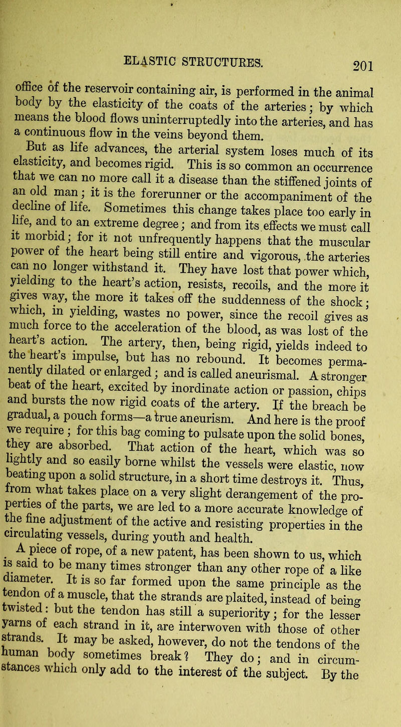 office of the reservoir containing air, is performed in the animal body by the elasticity of the coats of the arteries; by which means the blood flows uninterruptedly into the arteries, and has a continuous flow in the veins beyond them. But as life advances, the arterial system loses much of its elasticity, and becomes rigid. This is so common an occurrence that we can no more call it a disease than the stiffened joints of an old man; it is the forerunner or the accompaniment of the eclme of life. Sometimes this change takes place too early in hie, and to an extreme degree; and from its. effects we must call it morbid; for it not infrequently happens that the muscular power of the heart being still entire and vigorous, the arteries can no longer withstand it. They have lost that power which, yielding to the heart’s action, resists, recoils, and the more it gives way, the more it takes off the suddenness of the shock; which, in yielding, wastes no power, since the recoil gives as* much force to the acceleration of the blood, as was lost of the heart’s action. The artery, then, being rigid, yields indeed to the hearts impulse, but has no rebound. It becomes perma- nently dilated or enlarged; and is called aneurismal. A stronger beat of the heart, excited by inordinate action or passion, chips and bursts the now rigid coats of the artery. If the breach be gradual, a pouch forms—a hue aneurism. And here is the proof we require; for this bag coming to pulsate upon the solid bones, they are absorbed. That action of the heart, which was so lightly and so easily borne whilst the vessels were elastic, now beating upon a solid structure, in a short time destroys it. Thus, from what takes place on a very slight derangement of the pro- perties of the parts, we are led to a more accurate knowledge of the fine adjustment of the active and resisting properties in the circulating vessels, during youth and health. A piece of rope, of a new patent, has been shown to us, which is said to be many times stronger than any other rope of a like diameter It is so far formed upon the same principle as the tendon of a muscle, that the strands are plaited, instead of being twisted: but the tendon has still a superiority; for the lesser yarns of each strand in it, are interwoven with those of other strands. It may be asked, however, do not the tendons of the human body sometimes break2 They do; and in circum- stances which only add to the interest of the subject. By the