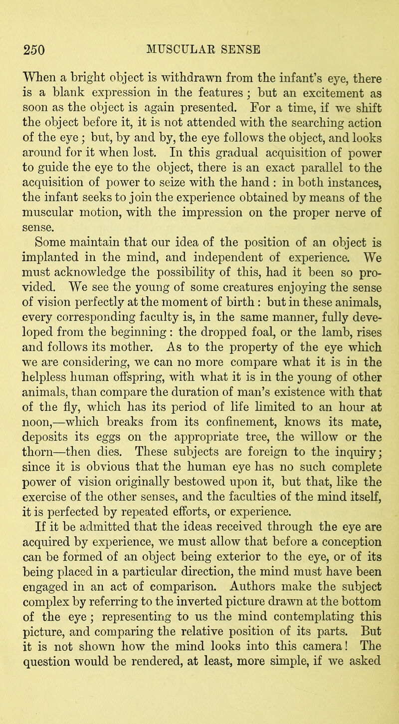 When a bright object is withdrawn from the infant’s eye, there is a blank expression in the features; but an excitement as soon as the object is again presented. For a time, if we shift the object before it, it is not attended with the searching action of the eye; but, by and by, the eye follows the object, and looks around for it when lost. In this gradual acquisition of power to guide the eye to the object, there is an exact parallel to the acquisition of power to seize with the hand : in both instances, the infant seeks to join the experience obtained by means of the muscular motion, with the impression on the proper nerve of sense. Some maintain that our idea of the position of an object is implanted in the mind, and independent of experience. We must acknowledge the possibility of this, had it been so pro- vided. We see the young of some creatures enjoying the sense of vision perfectly at the moment of birth : but in these animals, every corresponding faculty is, in the same manner, fully deve- loped from the beginning: the dropped foal, or the lamb, rises and follows its mother. As to the property of the eye which we are considering, we can no more compare what it is in the helpless human offspring, with what it is in the young of other animals, than compare the duration of man’s existence with that of the fly, which has its period of life limited to an hour at noon,—which breaks from its confinement, knows its mate, deposits its eggs on the appropriate tree, the willow or the thorn—then dies. These subjects are foreign to the inquiry; since it is obvious that the human eye has no such complete power of vision originally bestowed upon it, but that, like the exercise of the other senses, and the faculties of the mind itself, it is perfected by repeated efforts, or experience. If it be admitted that the ideas received through the eye are acquired by experience, we must allow that before a conception can be formed of an object being exterior to the eye, or of its being placed in a particular direction, the mind must have been engaged in an act of comparison. Authors make the subject complex by referring to the inverted picture drawn at the bottom of the eye; representing to us the mind contemplating this picture, and comparing the relative position of its parts. But it is not shown how the mind looks into this camera! The question would be rendered, at least, more simple, if we asked