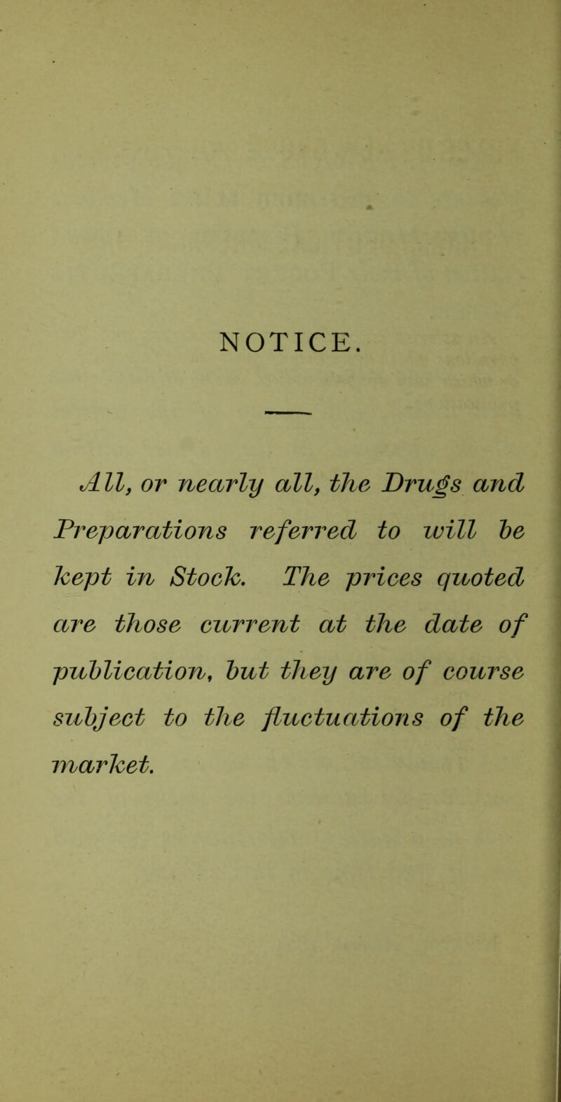 NOTICE. All, or nearly all, the Drugs and Preparations referred to ivill he Tcept in Stoeh, The priees quoted are those current at the date of pziblieation, hut they are of course subject to the fluctuations of the marhet.