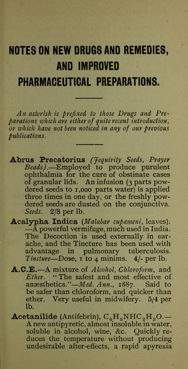 NOTES ON NEW DRUGS AND REMEDIES, AND IMPROVED PHARMAGEUTIGAL PREPARATIONS. An asterisk is prefixed to those Drugs and Pre- parations which are either of quite recent introduction, or which have not been noticed in any of our previous publications. Abrus Precatorius (Jequirity Seeds, Prayer Beads).—Employed to produce purulent ophthalmia for the cure of obstinate cases of granular lids. An infusion (3 parts pow- dered seeds to 1,000 parts water) is applied three times in one day, or the freshly pow- dered seeds are dusted on the conjunctiva. Seeds. 2/8 per lb. Acalypha Indica (Malabar cupameni, leaves). —A powerful vermifuge, much used in India. The Decoction is used externally in ear- ache, and the Tincture has been used with advantage in pulmonary tuberculosis. Tincture—Dose, i to 4 minims. 4/- per lb. A.C.E.—A mixture of Alcohol, Chloroform, and Ether. “The safest and most effective of anaesthetics.”—Med. Ann., 1887. Said to be safer than chloroform, and quicker than ether. Very useful in midwifery. 5/4 per lb. Acetanilide (Antifebrin), CgHgNHCgHgO.— A new antipyretic, almost insoluble, in water, soluble in alcohol, wine, &c. Quickly re- duces the temperature without producing undesirable after-effects, a rapid apyrexia