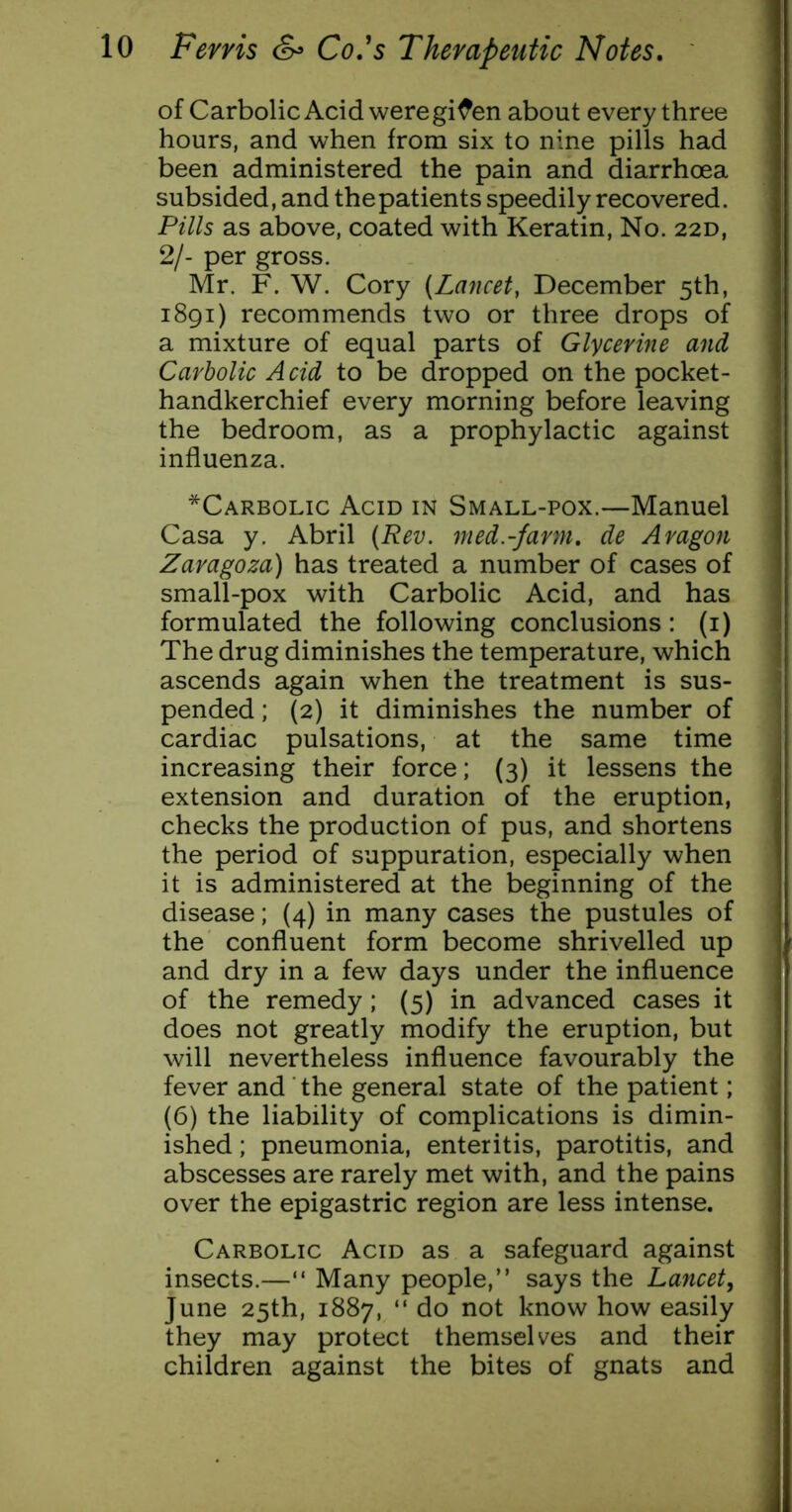 of Carbolic Acid were gif en about every three hours, and when from six to nine pills had been administered the pain and diarrhoea subsided, and the patients speedily recovered. Pills as above, coated with Keratin, No. 22D, 2/- per gross. Mr. F. W. Cory (Lancet, December 5th, 1891) recommends two or three drops of a mixture of equal parts of Glycerine and Carbolic Acid to be dropped on the pocket- handkerchief every morning before leaving the bedroom, as a prophylactic against influenza. *Carbolic Acid in Small-pox.—Manuel Casa y. Abril (Rev. med.-farm. de Aragon Zaragoza) has treated a number of cases of small-pox with Carbolic Acid, and has formulated the following conclusions: (i) The drug diminishes the temperature, which ascends again when the treatment is sus- pended ; (2) it diminishes the number of cardiac pulsations, at the same time increasing their force; (3) it lessens the extension and duration of the eruption, checks the production of pus, and shortens the period of suppuration, especially when it is administered at the beginning of the disease; (4) in many cases the pustules of the confluent form become shrivelled up and dry in a few days under the influence of the remedy; (5) in advanced cases it does not greatly modify the eruption, but will nevertheless influence favourably the fever and the general state of the patient; (6) the liability of complications is dimin- ished ; pneumonia, enteritis, parotitis, and abscesses are rarely met with, and the pains over the epigastric region are less intense. Carbolic Acid as a safeguard against insects.—“ Many people,” says the Lancet, June 25th, 1887, “ do not know how easily they may protect themselves and their children against the bites of gnats and