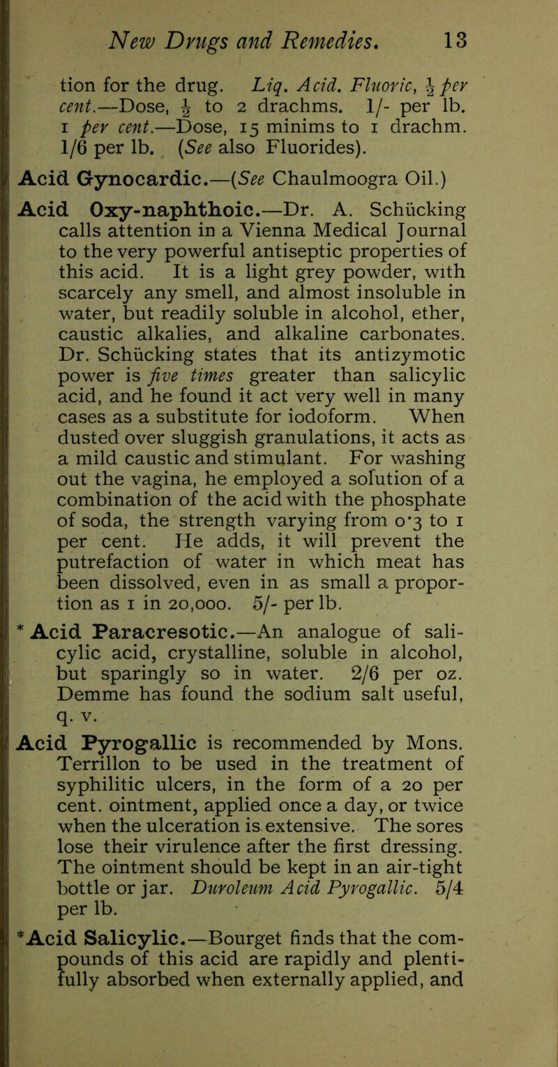 tion for the drug. Liq. Acid. Fluoric, \pev cent.—Dose, J to 2 drachms. 1/- per lb. I per cent.—Dose, 15 minims to i drachm. 1/6 per lb. (See also Fluorides). Acid Gynocardic.—(See Chaulmoogra Oil.) Acid Oxy-naphthoic.—Dr. A. Schiicking calls attention in a Vienna Medical Journal to the very powerful antiseptic properties of this acid. It is a light grey powder, with scarcely any smell, and almost insoluble in water, but readily soluble in alcohol, ether, caustic alkalies, and alkaline carbonates. Dr. Schiicking states that its antizymotic power is five times greater than salicylic acid, and he found it act very well in many cases as a substitute for iodoform. When dusted over sluggish granulations, it acts as a mild caustic and stimulant. For washing out the vagina, he employed a solution of a combination of the acid with the phosphate of soda, the strength varying from 0*3 to i per cent. He adds, it will prevent the putrefaction of water in which meat has been dissolved, even in as small a propor- tion as I in 20,000. 5/- per lb. * Acid Paracresotic.—An analogue of sali- cylic acid, crystalline, soluble in alcohol, but sparingly so in water. 2/6 per oz. Demme has found the sodium salt useful, q. V. Acid Pyrogallic is recommended by Mons. Terrillon to be used in the treatment of syphilitic ulcers, in the form of a 20 per cent, ointment, applied once a day, or twice when the ulceration is extensive. The sores lose their virulence after the first dressing. The ointment should be kept in an air-tight bottle or jar. Duroleum Acid Pyrogallic. 6j4t per lb. *Acid Salicylic.—Bourget finds that the com- pounds of this acid are rapidly and plenti- fully absorbed when externally applied, and