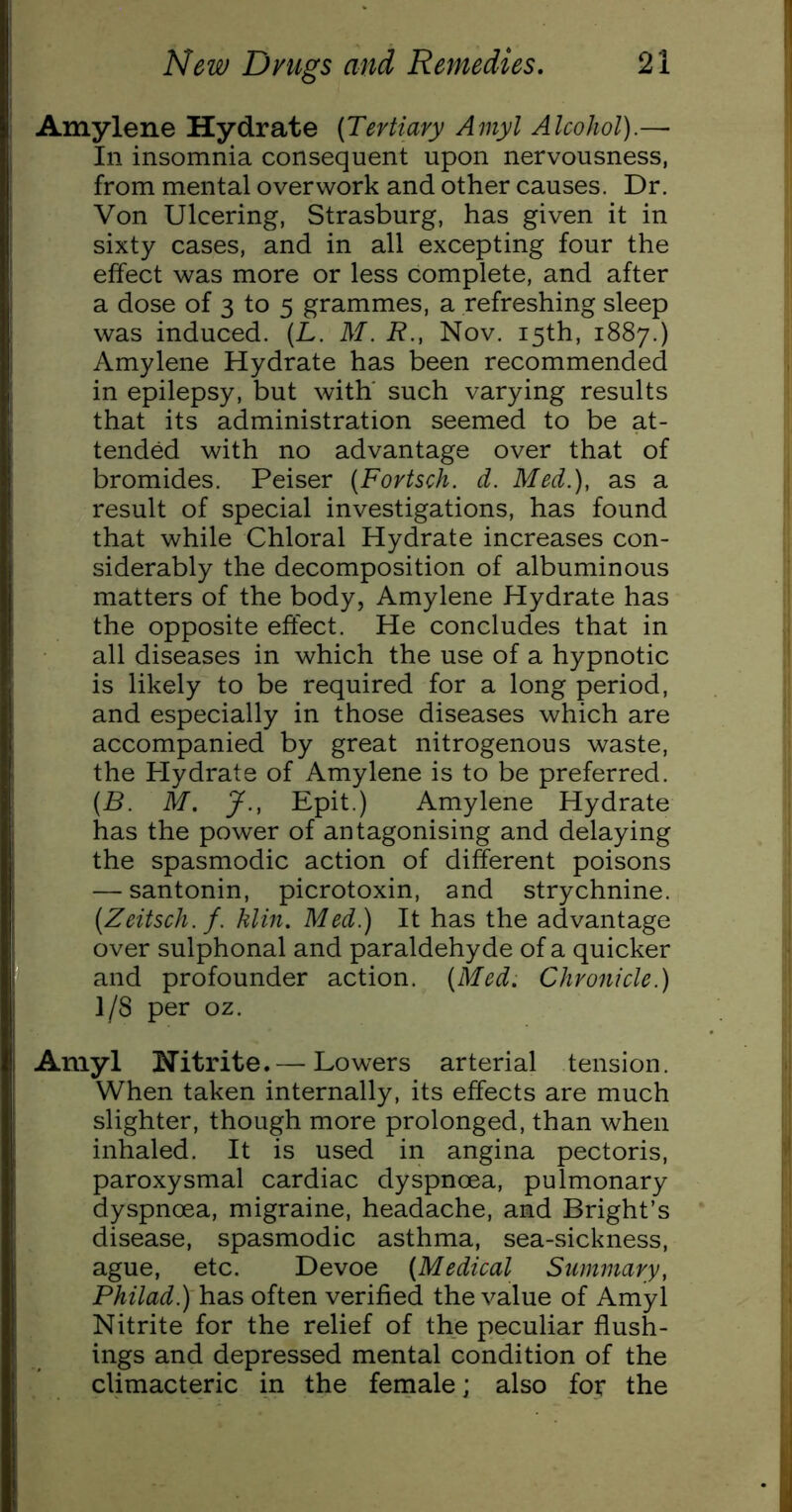 Amylene Hydrate (Tertiary Amyl Alcohol).—• In insomnia consequent upon nervousness, from mental overwork and other causes. Dr. Von Ulcering, Strasburg, has given it in sixty cases, and in all excepting four the effect was more or less complete, and after a dose of 3 to 5 grammes, a refreshing sleep was induced. (L. M. R., Nov. 15th, 1887.) Amylene Hydrate has been recommended in epilepsy, but with' such varying results that its administration seemed to be at- tended with no advantage over that of bromides. Peiser (Fortsch. d. Med.), as a result of special investigations, has found that while Chloral Hydrate increases con- siderably the decomposition of albuminous matters of the body, Amylene Hydrate has the opposite effect. He concludes that in all diseases in which the use of a hypnotic is likely to be required for a long period, and especially in those diseases which are accompanied by great nitrogenous waste, the Hydrate of Amylene is to be preferred. (B. M. J., Epit.) Amylene Hydrate has the power of antagonising and delaying the spasmodic action of different poisons — santonin, picrotoxin, and strychnine. (Zeitsch. f. him. Med.) It has the advantage over sulphonal and paraldehyde of a quicker and profounder action. (Med. Chronicle.) 1/8 per oz. Amyl Hitrite.— Lowers arterial tension. When taken internally, its effects are much slighter, though more prolonged, than when inhaled. It is used in angina pectoris, paroxysmal cardiac dyspnoea, pulmonary dyspnoea, migraine, headache, and Bright’s disease, spasmodic asthma, sea-sickness, ague, etc. Devoe (Medical Summary, Philad.) has often verified the value of Amyl Nitrite for the relief of the peculiar flush- ings and depressed mental condition of the climacteric in the female; also for the