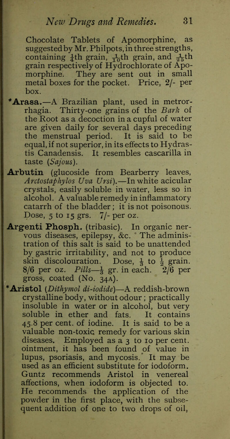 Chocolate Tablets of Apomorphine, as suggestedby Mr. Philpots, in three strengths, containing Jth grain, ^^^th grain, and ^th grain respectively of Hydrochlorate of Apo- morphine. They are sent out in small metal boxes for the pocket. Price, 2/- per box. *Arasa.—A Brazilian plant, used in metror- rhagia. Thirty-one grains of the Bark of the Root as a decoction in a cupful of water are given daily for several days preceding the menstrual period. It is said to be equal, if not superior, in its effects to Hydras- tis Canadensis. It resembles cascarilla in taste (Sajons). Arbutin (glucoside from Bearberry leaves, Arctostaphylos Uva Ursi).—In white acicular crystals, easily soluble in water, less so in alcohol. A valuable remedy in inflammatory catarrh of the bladder; it is not poisonous. Dose, 5 to 15 grs. 7/- per oz. Argenti Phosph. (tribasic). In organic ner- vous diseases, epilepsy, &c. ‘ The adminis- tration of this salt is said to be unattended by gastric irritability, and not to produce skin discolouration. Dose, J to J grain. 8/6 per oz. Pills—J gr. in each. 2/6 per ^ gross, coated (No. 34A). *Aristol {Dithymol di-iodide)—A reddish-brown crystalline body, without odour ; practically insoluble in water or in alcohol, but very soluble in ether and fats. It contains 45.8 per cent, of iodine. It is said to be a valuable non-toxic remedy for various skin diseases. Employed as a 3 to 10 per cent, ointment, it has been found of value in lupus, psoriasis, and mycosis.* It may be used as an efficient substitute for iodoform. Guntz recommends Aristol in venereal affections, when iodoform is objected to. He recommends the application of the powder in the first place, with the subse- quent addition of one to two drops of oil,