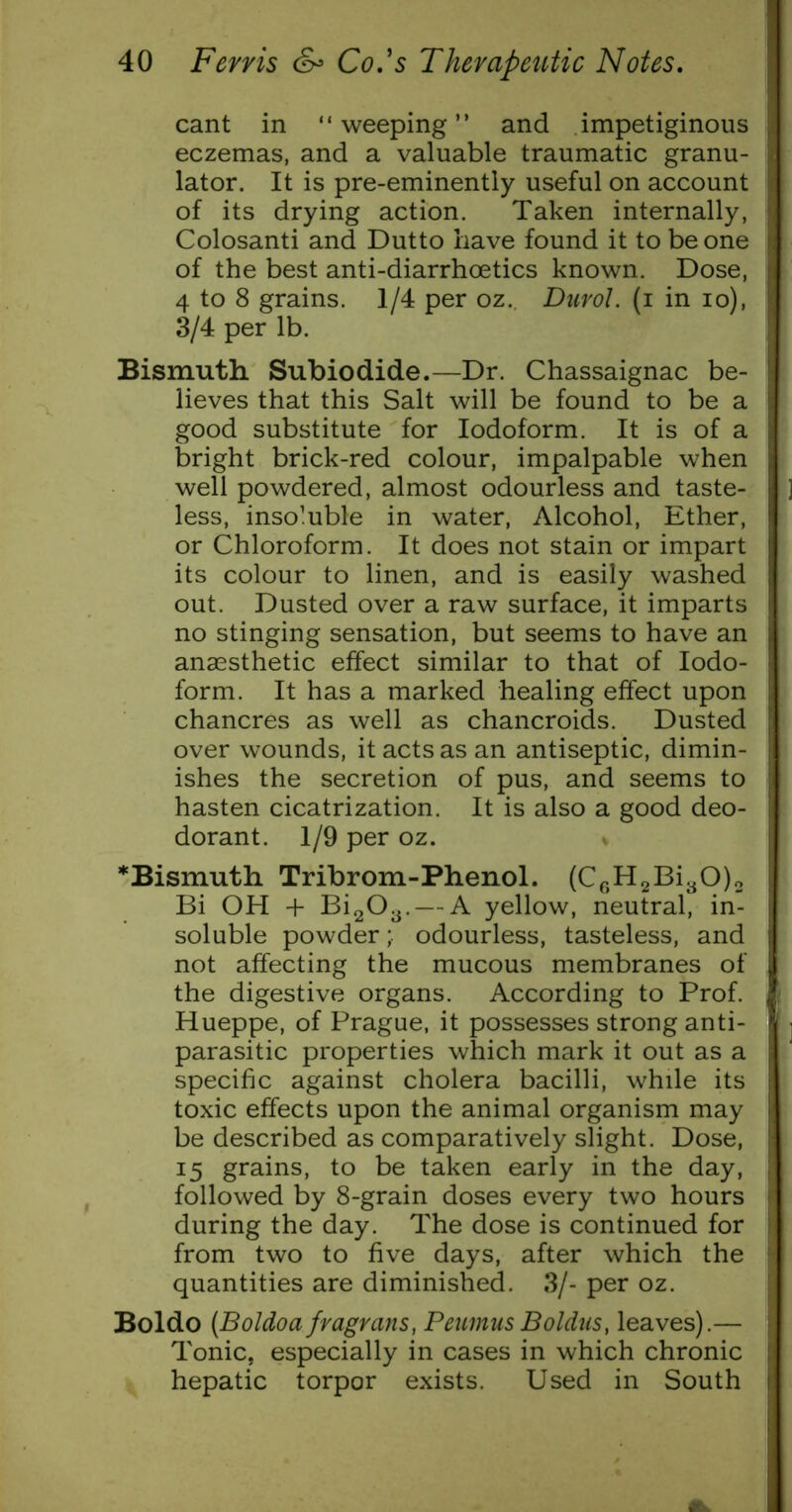 cant in “weeping” and impetiginous eczemas, and a valuable traumatic granu- lator. It is pre-eminently useful on account of its drying action. Taken internally, Colosanti and Dutto have found it to be one of the best anti-diarrhoetics known. Dose, 4 to 8 grains. 1/4 per oz. Durol. (i in lo), 3/4 per lb. Bismuth Subiodide.—Dr. Chassaignac be- lieves that this Salt will be found to be a good substitute for Iodoform. It is of a bright brick-red colour, impalpable when well powdered, almost odourless and taste- less, insoluble in water. Alcohol, Ether, or Chloroform. It does not stain or impart its colour to linen, and is easily washed out. Dusted over a raw surface, it imparts no stinging sensation, but seems to have an anaesthetic effect similar to that of Iodo- form. It has a marked healing effect upon chancres as well as chancroids. Dusted over wounds, it acts as an antiseptic, dimin- ishes the secretion of pus, and seems to hasten cicatrization. It is also a good deo- dorant. 1/9 per oz. % ^Bismuth Tribrom-Phenol. (Cp,H2Bi30)2 Bi OH + Bi203. — A yellow, neutral, in- soluble powderodourless, tasteless, and not affecting the mucous membranes of the digestive organs. According to Prof. Hueppe, of Prague, it possesses strong anti- parasitic properties which mark it out as a specific against cholera bacilli, while its toxic effects upon the animal organism may be described as comparatively slight. Dose, 15 grains, to be taken early in the day, followed by 8-grain doses every two hours during the day. The dose is continued for from two to five days, after which the quantities are diminished. 3/- per oz. Boldo (Boldoa fragrans, Peuinus Boldus, leaves).— Tonic, especially in cases in which chronic hepatic torpor exists. Used in South