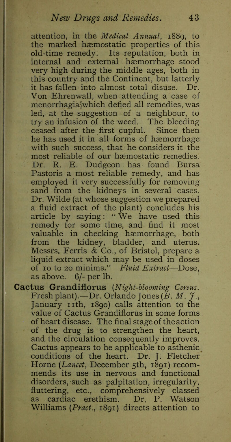 attention, in the Medical Annual, 1889, to the marked haemostatic properties of this old-time remedy. Its reputation, both in internal and external haemorrhage stood very high during the middle ages, both in this country and the Continent, but latterly it has fallen into almost total disuse. Dr. Von Ehrenwall, when attending a case of menorrhagiajwhich defied all remedies, was led, at the suggestion of a neighbour, to try an infusion of the weed. The bleeding ceased after the first cupful. Since then he has used it in all forms of haemorrhage with such success, that he considers it the most reliable of our haemostatic remedies. Dr. R. E. Dudgeon has found Bursa Pastoris a most reliable remedy, and has employed it very successfully for removing sand from the kidneys in several cases. Dr. Wilde (at whose suggestion we prepared a fluid extract of the plant) concludes his article by saying: “We have used this remedy for some time, and find it most valuable in checking haemorrhage, both from the kidney, bladder, and uterus. Messrs. Ferris & Co., of Bristol, prepare a liquid extract which may be used in doses of 10 to 20 minims.” Fluid Extract—Dose, as above. 6/- per lb. Cactus Grandiflorus (Night-blooming Cereus. Fresh plant).—Dr. Orlando Jones (B. M. J., January nth, i8go) calls attention to the value of Cactus Grandiflorus in some forms of heart disease. The final stage of theaction of the drug is to strengthen the heart, and the circulation consequently improves. Cactus appears to be applicable to asthenic^ conditions of the heart. Dr. J. Fletcher Horne (Lancet, December 5th, i8gi) recom- mends its use in nervous and functional disorders, such as palpitation, irregularity, fluttering, etc., comprehensively classed as cardiac erethism. Dr. P. Watson Williams (Pract., 1891) directs attention to
