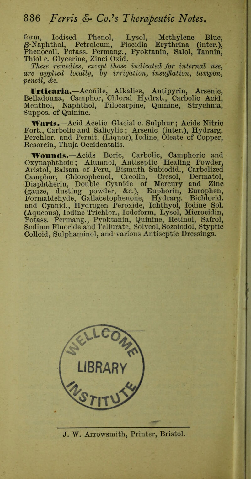 form, Iodised Phenol, Lysol, Methylene Blue, )3-Naphthol, Petroleum, Piscidia Erythrina (inter.), Phenocoll. Potass. Permang., Pyoktanin, Salol, Tannin, Thiol c. Glycerine, Zinci Oxid. These remedies, except those indicated for internal use, are applied locally, ly irrigation, insufflation, tampon, pencil, &c. Urticaria.—Aconite, Alkalies, Antipyrin, Arsenic, Belladonna, Camphor, Chloral Hydrat., Carbolic Acid, Menthol, Naphthol, Pilocarpine, Quinine, Strychnia, Suppos. of Quinine. Warts.—Acid Acetic Glacial c. Sulphur; Acids Nitric Fort., Carbolic and Salicylic; Arsenic (inter.), Hydrarg. Perchlor. and Pernit. (Liquor), Iodine, Oleate of Copper, Resorcin, Thuja Occidentalis. Wounds.—Acids Boric, Carbolic, Camphoric and Oxynaphthoic; Alumnol, Antiseptic Healing Powder, Aristol, Balsam of Peru, Bismuth Subiodid., Carbolized Camphor, Chlorophenol, Creolin, Cresol, Dermatol, Diaphtherin, Double Cyanide of Mercury and Zinc (gauze, dusting powder, &c.), Euphorin, Europhen, Formaldehyde, Galla'cetophenone, Hydrarg. Bichlorid. and Cyanid., Hydrogen Peroxide, Ichthyol, Iodine Sol. (Aqueous), Iodine Trichlor., Iodoform, Lysol, Microcidin, Potass. Permang., Pyoktanin, Quinine, Retinol, Safrol, Sodium Fluoride and Tellurate, Solveol, Sozoiodol, Styptic Colloid, Sulphaminol, and various Antiseptic Dressings. J. W. Arrowsmith, Printer, Bristol.