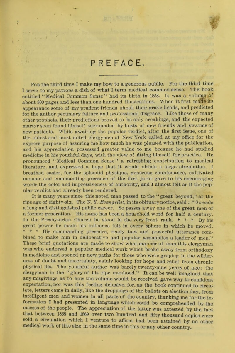 / PREFACE. For the third time I make my how to a generous public. For the third time I serve to my patrons a dish of what I term medical common sense. The book entitled “Medical Common Sense” had its birth in 1858. It was a volump of about 800 pages and less than one hundred illustrations. When it first mime its appearance some of my prudent friends shook their grave heads, and predicted for the author pecuniary failure and professional disgrace. Like those of many other prophets, their predictions proved to be only croakings, and the expected martyr soon found himself surrounded by hosts of new friends and swarms of new patients. While awaiting the popular verdict, after the first issue, one of the oldest and most noted clergymen of New York called at my office for the express purpose of assuring me how much he was pleased with the publication, and his appreciation possessed greater value to me because he had studied medicine in his youthful days, with the view of fitting himself for practice. He pronounced “Medical Common Sense” a refreshing contribution to medical literature, and expressed a hope that it would obtain a large circulation. I breathed easier, for the splendid physique, generous countenance, cultivated manner and commanding presence of the first juror gave to his encouraging words the color and impressiveness of authority, and I almost felt as if the pop- ular verdict had already been rendered. It is many years since this noted man passed to the “ great beyond,” at the ripe age of eighty-six. The N. Y. Evangelist, in its obituary notice, said : “ So ends a long and distinguished public career. So passes away one of the great men of a former generation. His name has been a household word for half a century. In the Presbyterian Church he stood in the very front rank. * * * By his great power he made his influence felt in every sphere in which he moved. * * * His commanding presence, ready tact and powerful utterance com- bined to make him in deliberative and popular assemblies a leader of men.” These brief quotations are made to show what manner of man this clergyman was who endorsed a popular medical work which broke away from orthodoxy in medicine and opened up new paths for those who were groping in the wilder- ness of doubt and uncertainty, vainly looking for hope and relief from chronic physical ills. The youthful author was barely twenty-nine years of age; the clergyman in the “glory of his ripe manhood.” It can be well imagined that any misgivings as to how the volume would be received gave way to confident expectation, nor was this feeling delusive, for, as the book continued to circu- late, letters came in daily, like the droppings of the ballots on election day, from intelligent men and women in all parts of the country, thanking me for the in- formation I had presented in language which could be comprehended by the masses of the people. The appreciation of the latter was attested by the fact that between 1858 and 1869 over two hundred and fifty thousand copies were sold, a circulation which I venture to affirm had been attained by no other medical work of like size in the same time in this or any other country.