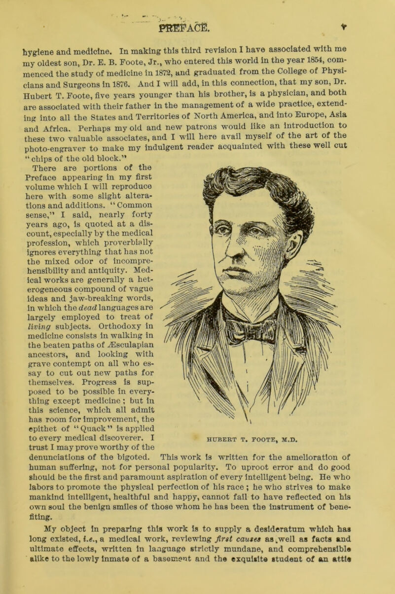 PREFACE. hygiene and medicine. In making this third revision I have associated with me my oldest son, Dr. E. B. Foote, Jr., who entered this world in the year 1854, com- menced the study of medicine in 1872, and graduated from the College of Physi- cians and Surgeons in 1876. And I will add, in this connection, that my son, Dr. Hubert T. Foote, five years younger than his brother, is a physician, and both are associated with their father in the management of a wide practice, extend- ing into all the States and Territories of North America, and into Europe, Asia and Africa. Perhaps my old and new patrons would like an introduction to these two valuable associates, and I will here avail myself of the art of the photo-engraver to make my indulgent reader acquainted with these well cut “ chips of the old block.” There are portions of the Preface appearing in my first volume which I will reproduce here with some slight altera- tions and additions. “Common sense,” I said, nearly forty years ago, is quoted at a dis- count, especially by the medical profession, which proverbially ignores everything that has not the mixed odor of incompre- hensibility and antiquity. Med- ical works are generally a het- erogeneous compound of vague ideas and jaw-breaking words, in which the dead languages are largely employed to treat of living subjects. Orthodoxy in medicine consists in walking in the beaten paths of ASsculapian ancestors, and looking with grave contempt on all wTho es- say to cut out new paths for themselves. Progress is sup- posed to be possible in every- thing except medicine ; but in this science, which all admit has room for improvement, the epithet of “Quack” is applied to every medical discoverer. I trust I may prove worthy of the denunciations of the bigoted, human suffering, not for personal popularity. To uproot error and do good should be the first and paramount aspiration of every intelligent being. He who labors to promote the physical perfection of his race ; he who strives to make mankind intelligent, healthful and happy, cannot fail to have reflected on his own soul the benign smiles of those wThom he has been the instrument of bene- fiting. My object in preparing this work Is to supply a desideratum which has long existed, i.e., a medical work, reviewing first causes as .well as facts and ultimate effects, written In language strictly mundane, and comprehensible alike to the lowly inmate of a basement and the exquisite student of an attl® HUBERT T. FOOTE, M.D. This wrork is written for the amelioration of