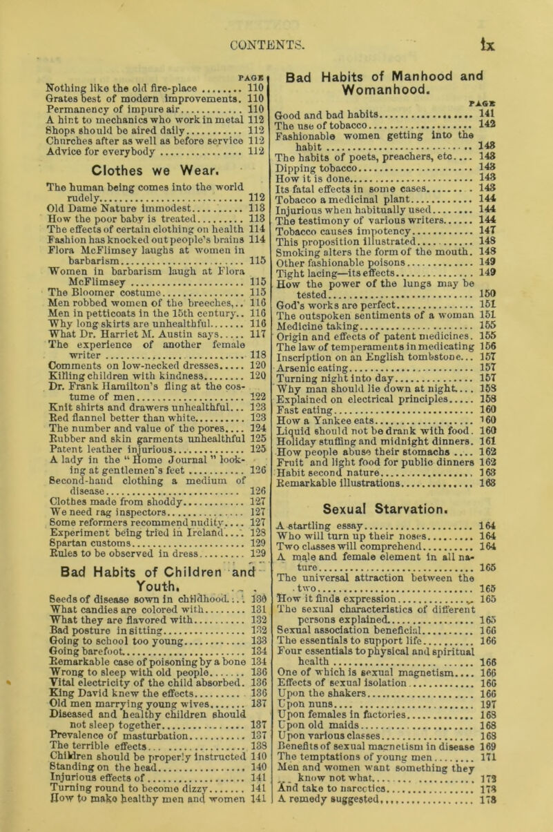 PAGE Nothing like the old fire-place 110 Grates best of modern improvements. 110 Permanency of impure air 110 A hint to mechanics who work in metal 112 Shops should be aired daily 112 Churches after as well as before service 112 Advice for everybody 112 Clothes we Wear. The human being comes into the world rudely 112 Old Dame Nature immodest 113 How the poor baby is treated 113 The effects of certain clothing on health 114 Fashion has knocked out people’s brains 114 Flora McFlimsey laughs at women in barbarism 115 Women in barbarism laugh at Flora McFlimsey 115 The Bloomer costume 115 Men robbed women of the breeches,.. 116 Men in petticoats in the 15th century.. 116 Why long skirts are unhealthful 116 What Dr. Harriet M. Austin says 117 The experience of another female writer 118 Comments on low-necked dresses 120 Killing children with kindness 120 Dr. Frank Hamilton’s fling at the cos- tume of men 122 Knit shirts and drawers unhealthful... 123 Bed flannel better than white 123 The number and value of the pores.... 124 Bubber and skin garments unhealthful 125 Patent leather injurious 125 A lady in the “ Home Journal ” look- ing at gentlemen's feet 126 Becond-haud clothing a medium of disease 126 Clothes made from shoddy 127 We need rag inspectors 127 Some reformers recommend nudity.... 127 Experiment being tried in Ireland...'. 128 Spartan customs 120 Buies to be observed in dress 129 Bad Habits of Children and Youth. ... Seeds of disease sown in childhood.;.'. 136 What candies are colored with 131 What they are flavored with 132 Bad posture in sitting 132 Going to school too young 133 Going barefoot. 134 Bemarkable case of poisoning by a bone 134 Wrong to sleep with old people 136 Vital electricity of the child absorbed. 136 King David knew the effects 136 Old men marrying young wives 137 Diseased and healthy children should not sleep together 137 Prevalence of masturbation 137 The terrible effects 133 Children should be properly instructed 110 Standing on the head 140 Injurious effects of 141 Turning round to becomo dizzy 141 How to mako healthy men and women 141 Bad Habits of Manhood and Womanhood. PAG* Good and bad habits 141 The use of tobacco 142 Fashionable women getting into the habit 148 The habits of poets, preachers, etc 148 Dipping tobacco 143 How it is done 143 Its fatal effects in some cases 143 Tobacco a medicinal plant 144 Injurious when habitually used 144 The testimony of various writers 144 Tobacco causes impotency 147 This proposition illustrated 148 Smoking alters the form of the mouth. 148 Other fashionable poisons 149 Tight lacing—itseffects 149 How the power of the lungs may be tested 159 God’s works are perfect 151 The outspoken sentiments of a woman 151 Medicine taking 155 Origin and effects of patent medicines. 155 The law of temperaments in medicating 166 Inscription on an English tombstone... 157 Arsenic eating 157 Turning night into day 157 Why man should lie down at night.... 153 Explained on electrical principles 158 Fast eating 160 How a Yankee eats 160 Liquid should not be drank with food. 160 Holiday stuffing and midnight dinners. 161 Bemarkable illustrations 163 Sexual Starvation. A startling essay 164 Who will turn up their noses 164 Two classes will comprehend 164 A male and female element in all na- ture 165 The universal attraction between the two 165 How it finds expression 165 The sexual characteristics of different persons explained. 165 Sexual association beneficial 166 The essentials to support life 166 Four essentials to physical and spiritual health 166 One of which is 6exunl magnetism.... 166 Effects of sexual isolation 166 Upon the shakers 166 Upon nuns 197 Upon females in factories 168 U pon old maids 168 Upon various classes 168 Benefits of sexual magnetism in disease 169 The temptations of young men 171 Men and women want something they ... know not what 173 And take to narcotics 173 A remedy suggested, 178