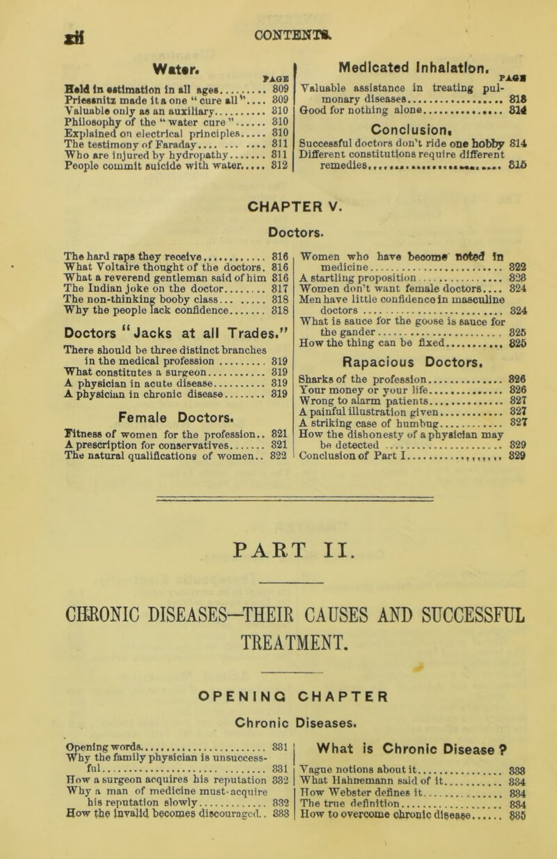 xH Water. FXGE Held In estimation In all ages 809 Prieasnitz made Itaone “cure all'1.... 809 Valuable only as an auxiliary 810 Philosophy of the “ water cure ’’ 810 Explained on electrical principles 810 The testimony of Faraday 811 Who are injured by hydropathy 811 People commit suicide with water..... 812 Medicated Inhalation. rasa Valuable assistance in treating pul- monary diseases 818 Good for nothing alone 314 Conclusion. Successful doctors don't ride one hobby 814 Different constitutions require different remedies......................... 815 CHAPTER V. Doctors. The hard raps they reoeive 816 What Voltaire thought of the doctors. 816 What a reverend gentleman said of him 816 The Indian joke on the doctor 817 The non-thinking booby class 818 Why the people lack confidence 818 Doctors “ Jacks at all Trades.” There should be three distinct branches in the medical profession 819 What constitutes a surgeon 319 A physician in acute disease 819 A physician in chronic disease 319 Female Doctors. Fitness of women for the profession.. 821 A prescription for conservatives 821 The natural qualifications of women.. 822 Women who have become noted In medicine 822 A startling proposition 838 Women don’t want female doctors.... 824 Men have little confidence in masculine doctors 824 What is sauce for the goose is sauce for the gander 825 How the thing can be fixed 825 Rapacious Doctors. Sharks of the profession 326 Your money or your life 826 Wrong to alarm patients 827 A painful illustration given 827 A striking case of humbug 827 How the dishonesty of a physician may be detected 829 Conclusion of Part I ,,,,,,, 829 PART II. CHRONIC DISEASES—THEIR CAUSES AND SUCCESSFUL TREATMENT. OPENING CHAPTER Chronic Opening words 881 Why the family physician is unsuccess- ful 831 How a surgeon acquires his reputation 882 Why a man of medicine must-acquire his reputation slowly 332 How the invalid becomes discouraged.. 888 Diseases. What is Chronic Disease ? Vague notions about it 888 What Hahnemann said of it 884 How Webster defines it 884 The true definition 884 How to overcome ohronic disease 885