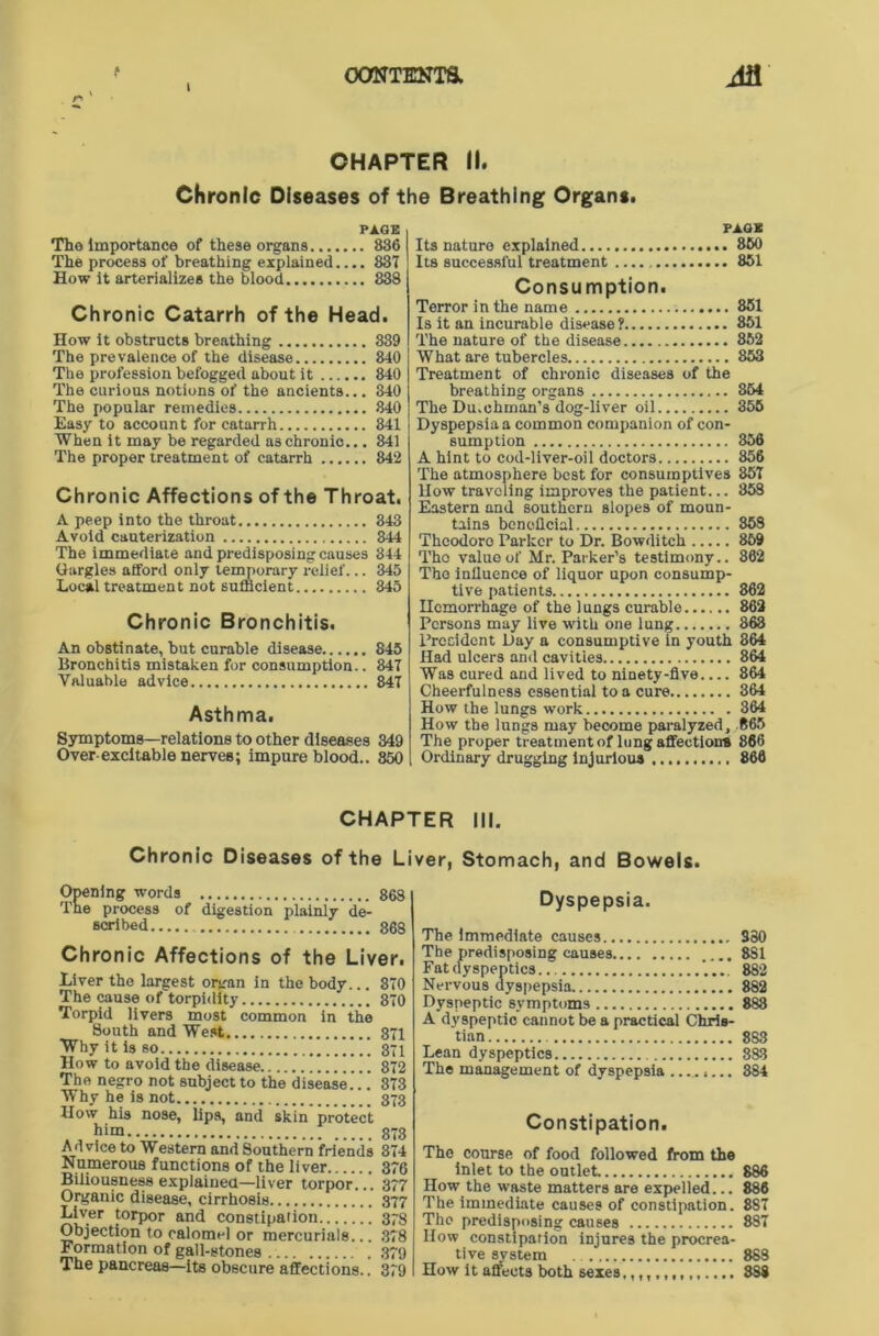 r- ' I CHAPTER II. Chronic Diseases of the Breathing Organs. PAGE Tho importance of these organs 836 The process of breathing explained 83T How It arterializes the blood 838 Chronic Catarrh of the Head. How It obstructs breathing 839 The prevalence of the disease 840 The profession befogged about it 840 The curious notions of the ancients... 840 The popular remedies 840 Easy to account for catarrh 341 When it may be regarded as chronic... 841 The proper treatment of catarrh 842 Chronic Affections of the Throat. A peep into the throat 343 Avoid cauterization 844 The immediate and predisposing causes 344 Gargles afford only temporary relief... 345 Local treatment not sufficient 845 Chronic Bronchitis. An obstinate, but curable disease 845 Bronchitis mistaken for consumption.. 847 Valuable advice 847 Asthma. Symptoms—relations to other diseases 349 Over-excitable nerves; impure blood.. 850 PAGE Its nature explained 860 Its successful treatment 851 Consumption. Terror in the name 851 Is it an incurable disease ? 851 The nature of the disease 852 What are tubercles 853 Treatment of chronic diseases of the breathing organs 864 The Du.chman's dog-liver oil 355 Dyspepsia a common companion of con- sumption 356 A hint to cod-liver-oil doctors 856 The atmosphere best for consumptives 857 How traveling improves the patient... 858 Eastern and southern slopes of moun- tains beneilcial 853 Theodore Parker to Dr. Bowditch 859 Tho value of Mr. Parker’s testimony.. 862 Tho influence of liquor upon consump- tive patients 862 Hemorrhage of the lungs curable 862 Persons may live with one lung 863 President Day a consumptive in youth 364 Had ulcers and cavities 864 Was cured and lived to ninety-five.... 864 Cheerfulness essential to a cure 364 How the lungs work 364 How the lungs may become paralyzed, R65 The proper treatment of lung affection* 866 Ordinary drugging Injurious 866 CHAPTER III. Chronic Diseases of the Liver, Stomach, and Bowels. Opening words 86$ The process of digestion plainly de- scribed 86$ Chronic Affections of the Liver. Liver the largest organ in the body... 370 The cause of torpidity 370 Torpid livers most common in the South and West 871 Why it is so 371 How to avoid the disease 372 Tho negro not subject to the disease... 373 Why he is not 373 How his nose, lips, and skin protect him 873 Advice to Western and Southern friends 374 Numerous functions of the liver 376 Biliousness explained—liver torpor... 377 Organic disease, cirrhosis 377 Liver torpor and constipation 378 Objection to calomel or mercurials... 378 Formation of gall-stones 379 The pancreas—its obscure affections.. 379 Dyspepsia. The immediate causes 380 The predisposing causes .... 8S1 Fatdyspeptics ‘..., 882 Nervous dyspepsia 882 Dyspeptic symptoms 883 A dyspeptic cannot be a practical Chris- tian 883 Lean dyspeptics 883 The management of dyspepsia ........ 884 Constipation. The course of food followed from the inlet to the outlet 886 How the waste matters are expelled... 886 The immediate causes of constipation. 8S7 Tho predisposing causes 887 How constipation injures the procrea- tive system 8S8 How it affects both sexes 388