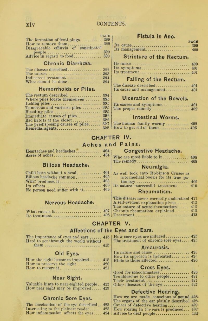 PAGE The formation of fecal plugs 389 How to remove them 389 Disagreeable effluvia of constipated people 890 Advice in regard to food 390 Chronic Diarrhoea. The disease described 392 The causes 393 Indiscreet treatment 394 What should be done 394 Hemorrhoids or Piles. The rectum described 394 Where piles locate themselves 395 Itching piles 395 Tumorous and varicose piles 395 Bleeding piles 395 Immediate causes of piles 396 Bad habits at the closet 396 The predisposing causes of piles 397 Remedial agents 398 Fistula in Ano. PAGB Its cause 399 Its management 400 Stricture of the Rectum. Its cause 400 Its symptoms 40J Its treatment 401 Falling of the Rectum. The disease described 401 Its cause and management 401 Ulceration of the Bowels. Its causes and symptoms 401 The proper remedy 402 Intestinal Worms. The human family wormy 402 How to get rid of them 403 CHAPTER IV. and Pains. Aches Heartaches and headaches.*. 404 Acres of aches 404 Bilious Headache. Child born without a head 404 Bilious headache common 405 What produces it 405 Its effects 406 No person need suffer with it 406 Nervous Headache. What causes it 407 Its treatment 408 Congestive Headache. Who are most liable to it 408 The remedy 409 Neuralgia. As well look into Robinson Crusoe as into medical books for its true pa- thology 409 Its nature—successful treatment 410 Rheumatism. This disease never correctly understood 411 A self-evident explanation given 412 The nature of acute rheumatism 413 Chronic rheumatism explained 413 Treatment 418 CHAPTER V. Affections of the Eyes and Ears. The importance of eyes and ears ...... 415 Hard to get through the world without them 415 Old Eyes. How the sight becomes impaired 415 How to preserve the sight 420 How to restore it 421 Near Sight. Valuable hints to near-sighted people.. 422 How near sight may be improved 423 Chronic Sore Eyes. The mechanism of the eye described.. 423 Interesting to the plainest reader 423 How inflammation affects the eyes.... 424 How sore eyes are induced 425 The treatment of chronic sore eyes 425 Amaurosis. Its nature and cause 426 How its approach is indicated 420 Hints to those affected 426 Cross Eyes. Good for schoolmasters 426 Troublesome to other people 427 Their treatment 427 Other diseases of the eye 427 Defective Hearing. How we are made conscious of sound 428 The organs of the ear plainly described 428- Causes of defective hearing.... ., 429 How roaring in the cars is produced... 432 Advice to deaf people 432