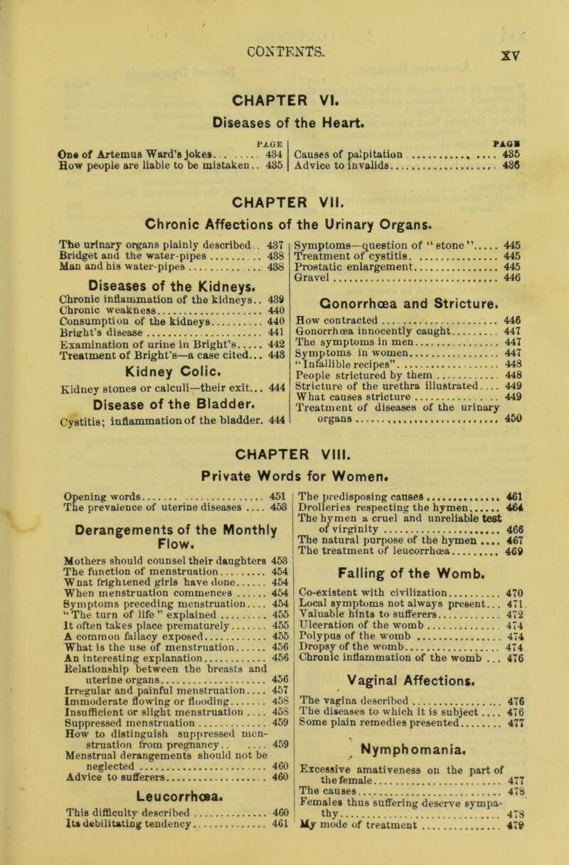 CHAPTER VI. Diseases of the Heart. PAGE On# of Artemus Ward’s Jokes. 434 Causes of palpitation Bow people are liable to be mistaken.. 483 Advice to invalids... PA.GB . 485 488 CHAPTER VII. Chronic Affections of the Urinary Organs. The urinary organs plainly described 437 Bridget and the water-pipes 438 Man and his water-pipes ... 438 Diseases of the Kidneys. Chronic inflammation of the kidneys.. 439 Chronic weakness 440 Consumption of the kidneys 440 Brieht’s disease 441 Examination of urine in Bright’s 442 Treatment of Bright’s—a case cited... 448 Kidney Colic. Kidney stones or calculi—their exit... 444 Disease of the Bladder. Cystitis; inflammation of the bladder. 444 Symptoms—question of “stone” 445 Treatment of cystitis 445 Prostatic enlargement 445 Gravel 446 Gonorrhoea and Stricture. How contracted 446 Gonorrhoea innocently caught 447 The symptoms in men 447 Symptoms in women 447 “ Infallible recipes” 448 People strictured by them 448 Stricture of the urethra illustrated.... 449 What causes stricture .. 449 Treatment of diseases of the urinary organs 450 CHAPTER VIII. Private Words for Women. Opening words 451 The prevalence of uterine diseases .... 453 Derangements of the Monthly Flow. Mothers should counsel their daughters 453 The function of menstruation 454 Wnat frightened girls have done 454 When menstruation commences 454 Symptoms preceding menstruation.... 454 “ The turn of life ” explained 455 It often takes place prematurely 455 A common fallacy exposed 455 What is the use of menstruation 456 An interesting explanation 456 Relationship between the breasts and uterine organs 456 Irregular and painful menstruation 457 Immoderate flowing or flooding 45S Insufficient or slight menstruation 45S Suppressed menstruation 459 How to distinguish suppressed men- struation from pregnancy 459 Menstrual derangements should not be neglected 460 Advice to sufferers 460 Leucorrhoea. This difficulty described 460 Ita debilitating tendency 461 The predisposing causes 461 Drolleries respecting the hymen 464 The hymen a cruel and unreliable test of virginity 466 The natural purpose of the hymen .... 467 The treatment of leucorrhma 469 Falling of the Womb. Co-existent with civilization 470 Local symptoms not always present... 471 Valuable hints to sufferers 472 Ulceration of the womb 474 Polypus of the womb 474 Dropsy of the womb 474 Chronic inflammation of the womb ... 476 Vaginal Affections. The vagina described 476 The diseases to which it is subject.... 476 Some plain remedies presented 477 Nymphomania. Excessive amativeness on the part of the female 477 The causes... 478 Females thus suffering deserve sympa- thy 478 Uy mode of treatment 479