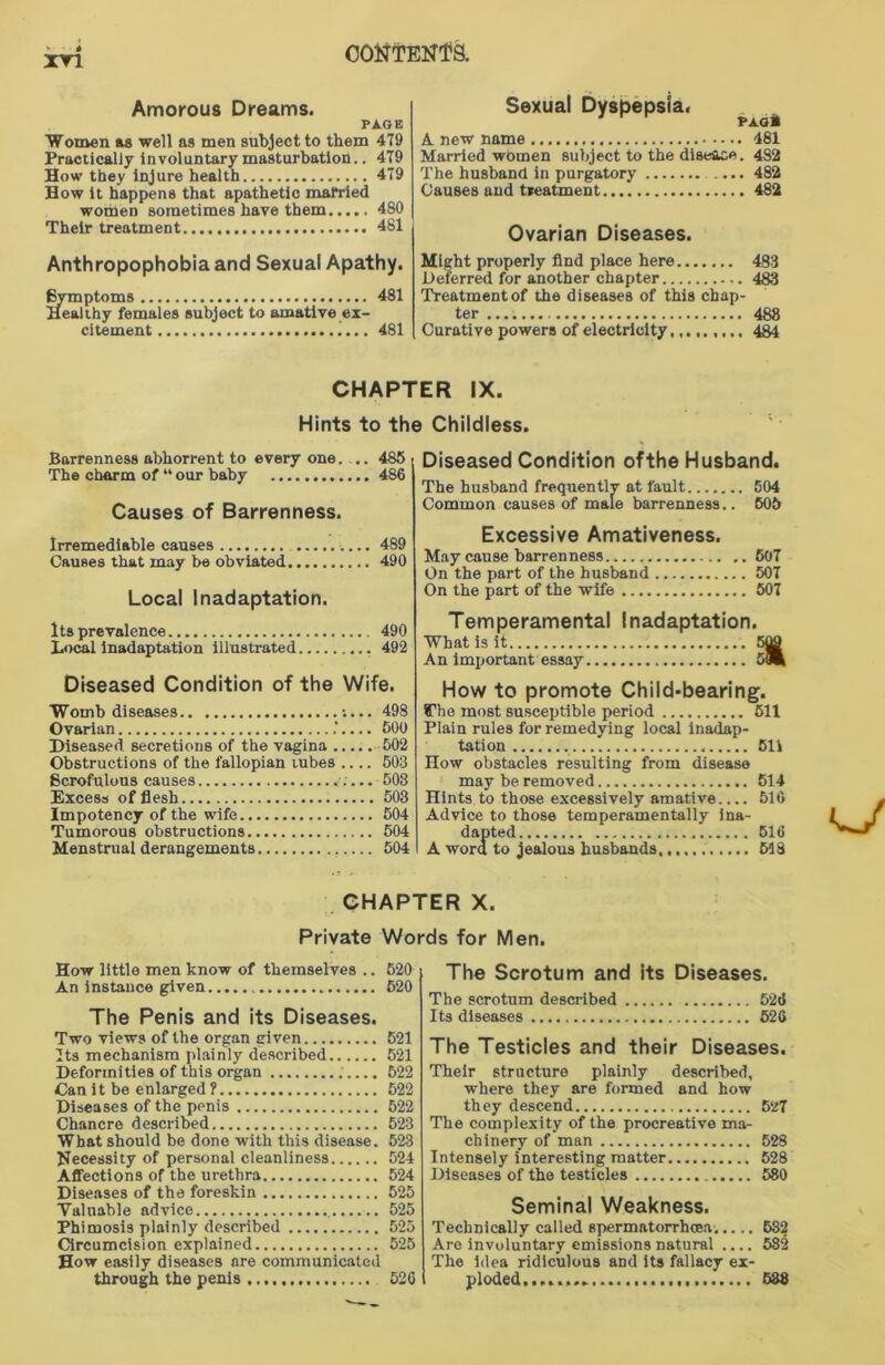 Amorous Dreams. PAGE Women as well as men subject to them 479 Practically involuntary masturbation.. 479 How they injure health 479 How it happens that apathetic married women sometimes have them 480 Their treatment 481 Sexual Dyspepsia. ^ ^ A new name 481 Married wOmen subject to the disease. 482 The husband in purgatory 482 Causes and treatment 482 Ovarian Diseases. Anthropophobiaand Sexual Apathy. Bvmptoms 481 Healthy females subject to amative ex- citement .... 481 Might properly find place here 483 Deferred for another chapter 483 Treatment of the diseases of this chap- ter ........ 488 Curative powers of electricity,........ 484 CHAPTER IX. Hints to the Childless. Barrenness abhorrent to every one. .. 485 The charm of “ our baby 486 Causes of Barrenness. Irremediable causes 489 Causes that may be obviated 490 Local Inadaptation. Its prevalence 490 Local inadaptation illustrated 492 Diseased Condition of the Wife. Womb diseases :... 498 Ovarian ‘500 Diseased secretions of the vagina 502 Obstructions of the fallopian tubes .... 503 Scrofulous causes ;... 503 Excess of flesh 503 Impotency of the wife 504 Tumorous obstructions 504 Menstrual derangements 504 Diseased Condition ofthe Husband. The husband frequently at fault 504 Common causes of male barrenness.. 605 Excessive Amativeness. May cause barrenness 507 On the part of the husband 507 On the part of the wife 507 Temperamental Inadaptation. What is it 509 An important essay iilm How to promote Child-bearing. SThe most susceptible period 511 Plain rules for remedying local inadap- tation 511 How obstacles resulting from disease may be removed 514 Hints to those excessively amative 516 Advice to those temperamentally ina- dapted 516 A word to jealous husbands 518 CHAPTER X. Private Words for Men. How little men know of themselves .. 520 An instance given 620 The Penis and its Diseases. Two views of the organ given 521 Its mechanism plainly described 521 Deformities of this organ 522 Can it be enlarged ? 522 Diseases of the penis 522 Chancre described 523 What should be done with this disease. 523 Necessity of personal cleanliness 524 Affections of the urethra 524 Diseases of the foreskin 525 Valuable advice 525 Phimosis plainly described 525 Circumcision explained 525 How easily diseases are communicated through the penis 526 The Scrotum and its Diseases. The scrotum described 526 Its diseases 520 The Testicles and their Diseases. Their structure plainly described, where they are formed and how they descend 527 The complexity of the procreative ma- chinery of man 528 Intensely interesting matter 528 Diseases of the testicles 580 Seminal Weakness. Technically called spermatorrhoea. 582 Are involuntary emissions natural .... 582 The idea ridiculous and its fallacy ex- ploded, ........ 538