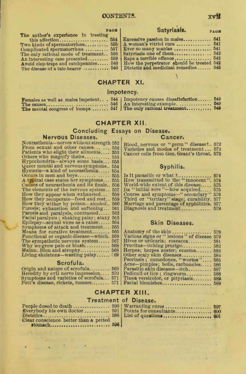 PAS* The author’s experience In treating this affection 584 Two kinds of spermatorrhoea 535 Complicated spermatorrhoea 53T The only rational mode of treatment.. 588 An interesting case presented 539 Avoid clap-traps and catchpennies 540 The disease of a tale-bearer 540 Satyriasis. PAS* Excessive passion in males 541 A woman’s vitriol cure ... 541 Ever so many manias 541 Satyriasis one of them 542 Rape a terrible offence 542 How the perpetrator should be treated 542 Dietetic and medicinal remedies 548 CHAPTER XI. Impotency. Females as well as males impotent.. . 544 The causes 546 The mental congress of bumps 547 Impotency causes dissatisfaction An interesting example The only rational treatment 649 649 549 CHAPTER XII. Concluding Essays on Disease. Nervous Diseases. Cancer. Neurasthenia— nerves without strength 552 From sexual and other causes 652 Patients who slight their ailments.... 553 Others who magnify theirs 553 Hypochondria—always some basis... 65.3 ueer mental and nervous symptoms.. 554 ysteria—a kind of neurasthenia 654 Occurs in men and boys 655 A tjjpical case states her symptoms... 655 Causes of neurasthenia and its finale.. 656 The elements of the nervous system.. 657 How they appear when exhausted 558 How they recuperate—food and rest.. 559 How they wither by poison—alcohol.. 560 Paresis; exhaustion and softening... 561 Paresis and paralysis, contrasted 562 Facial paralysis ; shaking palsy; ataxy 563 Epilepsy—sexual vices as a cause 664 Symptoms of attack and treatment... 565 Means for curative treatment 565 Functional or organic disease—which. 566 The sympathetic nervous system 567 Why we grow pale or blush. 568 Mainm.ition and atrophy 568 Living skeletons—wasting palsy 569 Scrofula. Origin and nature of scrofula 569 Heredity by evil nerve impression 570 Symptoms and varieties of scrofula... 571 Pott’s disease, rickets, tumors 571 Blood, nervous or “germ” disease?.. Varieties and modes of treatment... Cancer cells from Gen. Grant’s throat. Syphilis. Is it parasitic or what ? How transmitted to the “innocent”. World-wide extent of this disease Its “initial sore”—how acquired Course and symptoms—“ secondary ” Third or “tertiary” stage; curability. Marriage and parentage of syphilitics. Diagnosis and treatment Skin Diseases. Anatomy of the skin Various signs or “ lesions ” of disease Hives or urticaria; roseacea Pruritus—itching prurigo Herpes; herpes zoster; eczema Other scaly skin diseases Psoriasis; comedones, “worms” Acne—pimples; boils, carbuncles Parasitic skin diseases—itch Pediculi or lice ; ringworm Tinea versicolor, or pityriasis Facial blemishes CHAPTER XIII. Treatment of Disease. People dosed to death 590 Everybody his own doctor 591 Dietetics 586 Clear conscience better than a petted ■tomach. 696 Warranting cures Points for consultants. List of questions 672 57d 673 674 574 575 575 576 577 577 578 578 5'9 581 582 583 584 585 586 587 588 589 589 697 600 601